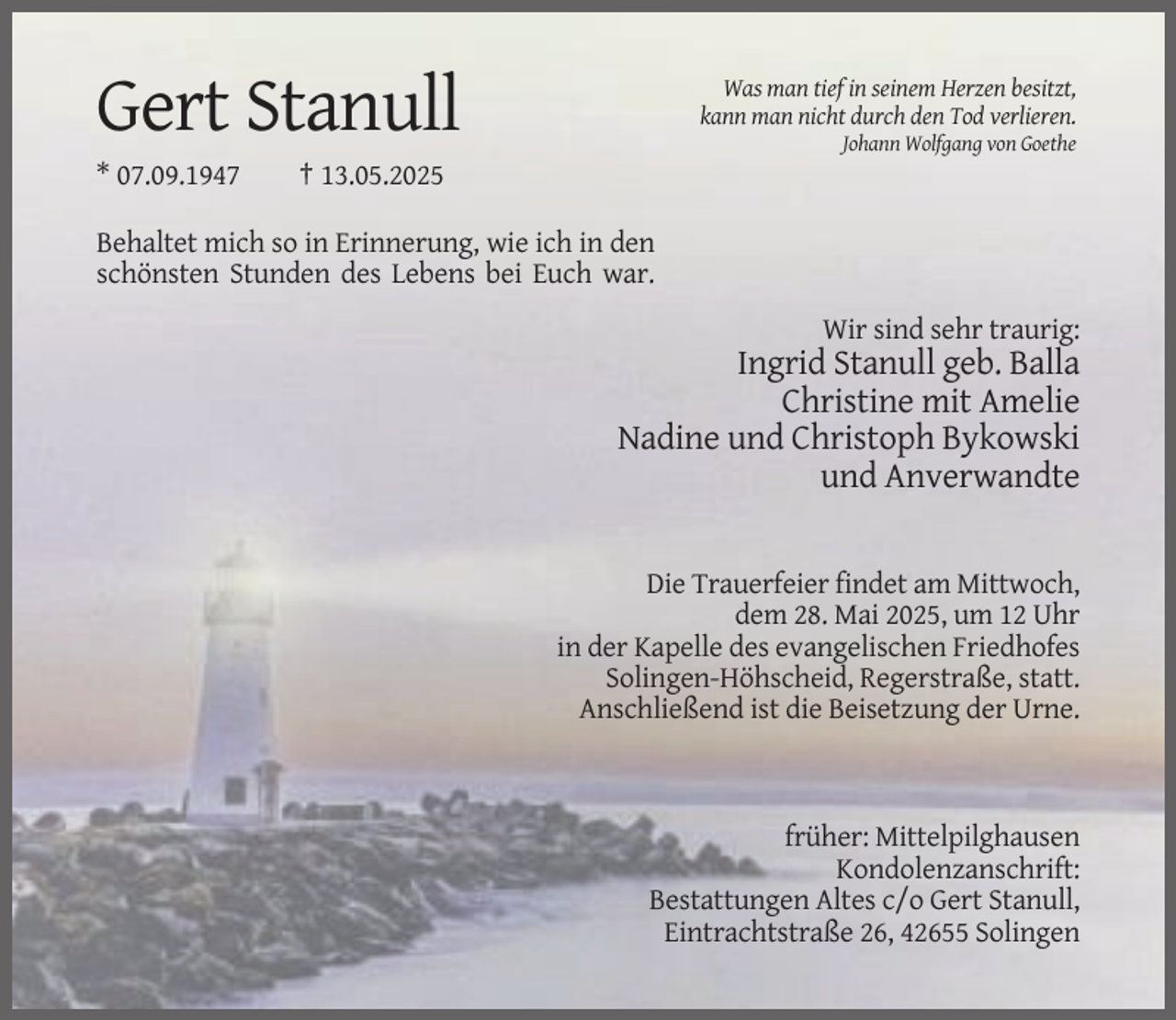<p>Was man tief in seinem Herzen besitzt,<br />kann man nicht durch den Tod verlieren.</p><p>Gert Stanull<br />* 07.09.1947</p><p>Johann Wolfgang von Goethe</p><p>† 13.05.2025</p><p>Behaltet mich so in Erinnerung, wie ich in den<br />schönsten Stunden des Lebens bei Euch war.<br />Wir sind sehr traurig:</p><p>Ingrid Stanull geb. Balla<br />Christine mit Amelie<br />Nadine und Christoph Bykowski<br />und Anverwandte</p><p>Die Trauerfeier findet am Mittwoch,<br />dem 28. Mai 2025, um 12 Uhr<br />in der Kapelle des evangelischen Friedhofes<br />Solingen-Höhscheid, Regerstraße, statt.<br />Anschließend ist die Beisetzung der Urne.</p><p>früher: Mittelpilghausen<br />Kondolenzanschrift:<br />Bestattungen Altes c/o Gert Stanull,<br />Eintrachtstraße 26, 42655 Solingen</p>