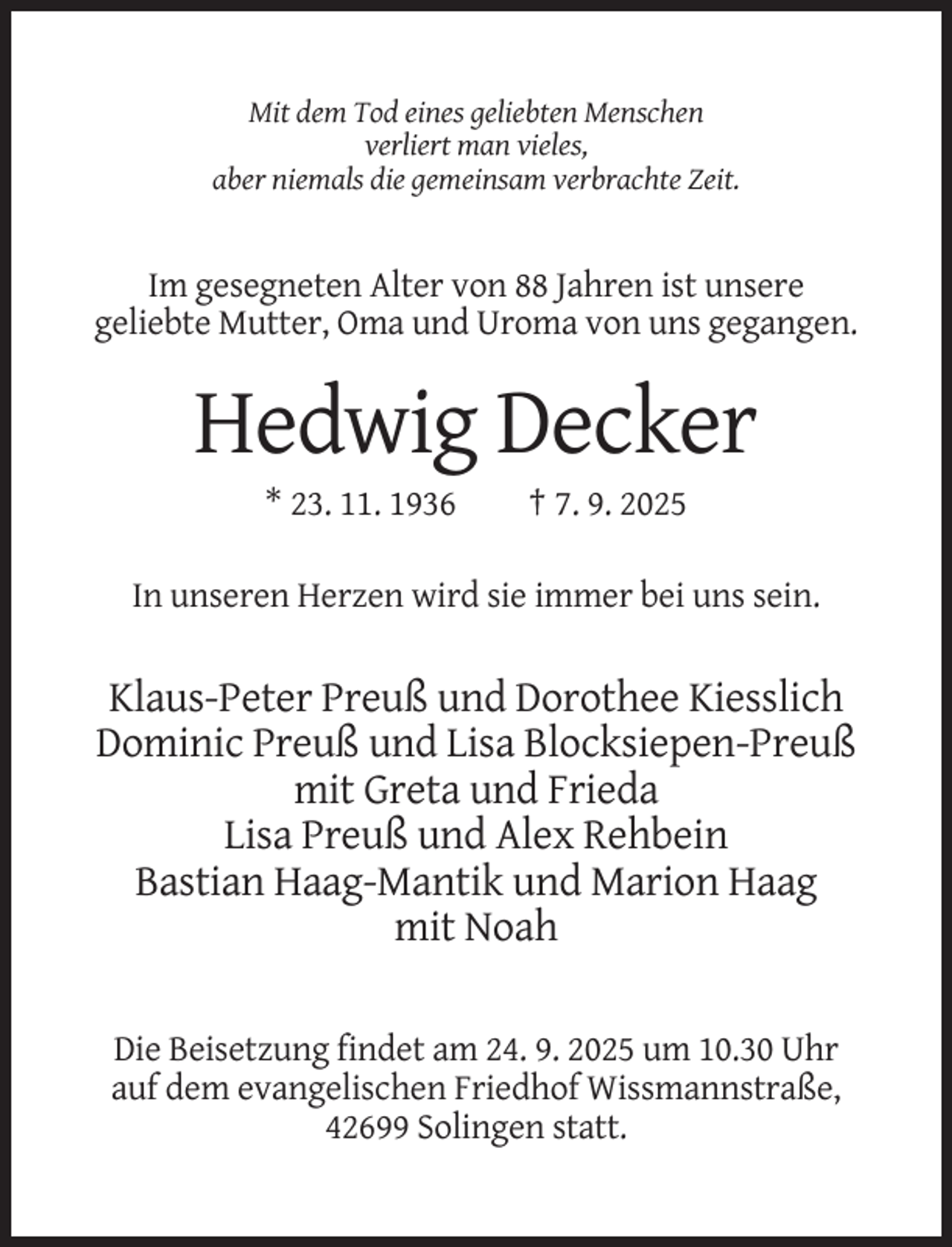 <p>Mit dem Tod eines geliebten Menschen<br />verliert man vieles,<br />aber niemals die gemeinsam verbrachte Zeit.</p><p>Im gesegneten Alter von 88 Jahren ist unsere<br />geliebte Mutter, Oma und Uroma von uns gegangen.</p><p>Hedwig Decker<br />* 23. 11. 1936</p><p>† 7. 9. 2025</p><p>In unseren Herzen wird sie immer bei uns sein.</p><p>Klaus-Peter Preuß und Dorothee Kiesslich<br />Dominic Preuß und Lisa Blocksiepen-Preuß<br />mit Greta und Frieda<br />Lisa Preuß und Alex Rehbein<br />Bastian Haag-Mantik und Marion Haag<br />mit Noah<br />Die Beisetzung findet am 24. 9. 2025 um 10.30 Uhr<br />auf dem evangelischen Friedhof Wissmannstraße,<br />42699 Solingen statt.</p>