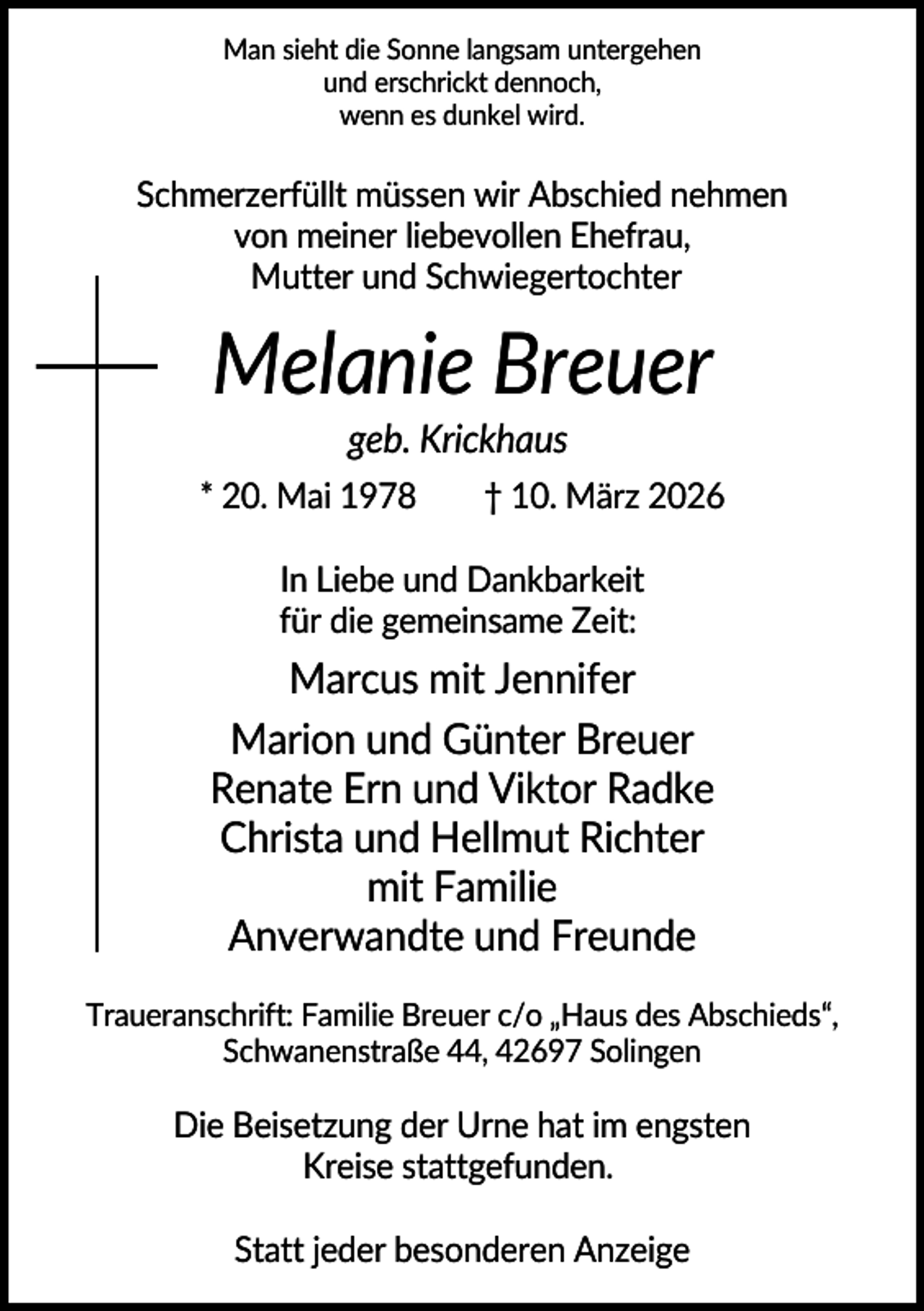 <p>Man sieht die Sonne langsam untergehen<br />und erschrickt dennoch,<br />wenn es dunkel wird.</p><p>Schmerzerfüllt müssen wir Abschied nehmen<br />von meiner liebevollen Ehefrau,<br />Mutter und Schwiegertochter</p><p>Melanie Breuer<br />geb. Krickhaus<br />* 20. Mai 1978</p><p>† 10. März 2026</p><p>In Liebe und Dankbarkeit<br />für die gemeinsame Zeit:</p><p>Marcus mit Jennifer<br />Marion und Günter Breuer<br />Renate Ern und Viktor Radke<br />Christa und Hellmut Richter<br />mit Familie<br />Anverwandte und Freunde<br />Traueranschrift: Familie Breuer c/o „Haus des Abschieds“,<br />Schwanenstraße 44, 42697 Solingen</p><p>Die Beisetzung der Urne hat im engsten<br />Kreise stattgefunden.<br />Statt jeder besonderen Anzeige</p>