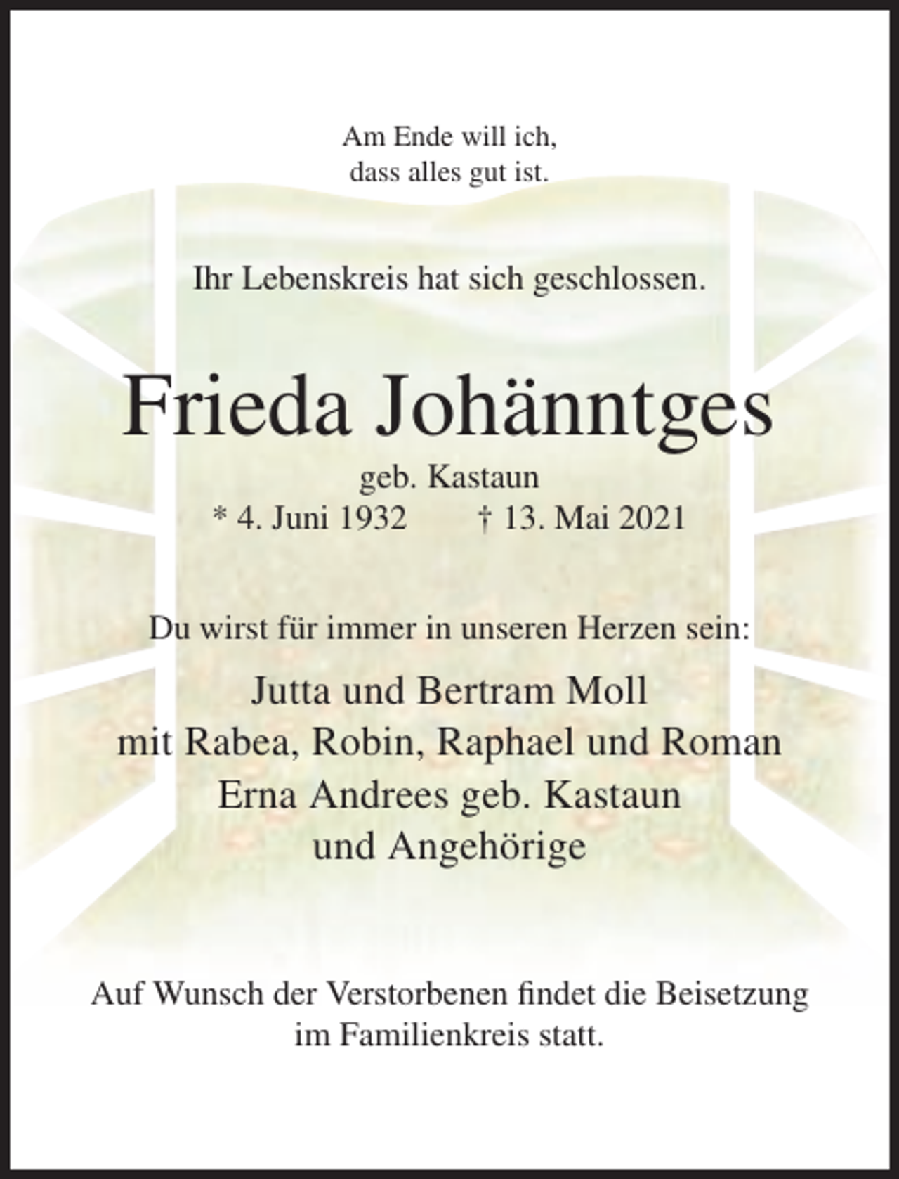 <p>Am Ende will ich,<br />dass alles gut ist.</p><p>Ihr Lebenskreis hat sich geschlossen.</p><p>Frieda Johänntges<br />geb. Kastaun<br />* 4. Juni 1932<br />† 13. Mai 2021<br />Du wirst für immer in unseren Herzen sein:</p><p>Jutta und Bertram Moll<br />mit Rabea, Robin, Raphael und Roman<br />Erna Andrees geb. Kastaun<br />und Angehörige</p><p>Auf Wunsch der Verstorbenen findet die Beisetzung<br />im Familienkreis statt.</p>