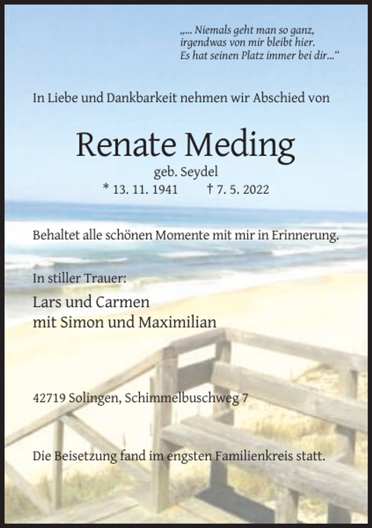 <p>„… Niemals geht man so ganz,<br />irgendwas von mir bleibt hier.<br />Es hat seinen Platz immer bei dir…“</p><p>In Liebe und Dankbarkeit nehmen wir Abschied von</p><p>Renate Meding<br />geb. Seydel<br />* 13. 11. 1941<br />† 7. 5. 2022</p><p>Behaltet alle schönen Momente mit mir in Erinnerung.</p><p>In stiller Trauer:</p><p>Lars und Carmen<br />mit Simon und Maximilian</p><p>42719 Solingen, Schimmelbuschweg 7</p><p>Die Beisetzung fand im engsten Familienkreis statt.</p>