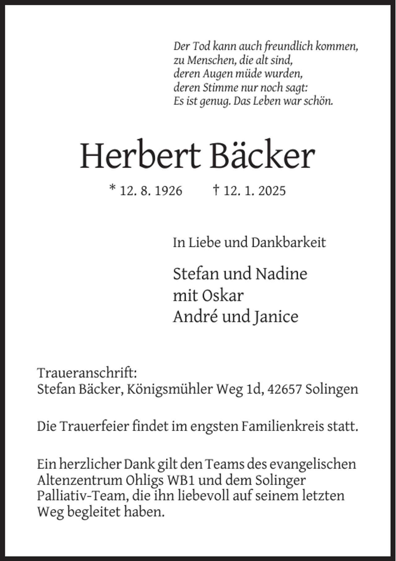 <p>Der Tod kann auch freundlich kommen,<br />zu Menschen, die alt sind,<br />deren Augen müde wurden,<br />deren Stimme nur noch sagt:<br />Es ist genug. Das Leben war schön.</p><p>Herbert Bäcker<br />* 12. 8. 1926</p><p>† 12. 1. 2025</p><p>In Liebe und Dankbarkeit</p><p>Stefan und Nadine<br />mit Oskar<br />André und Janice</p><p>Traueranschrift:<br />Stefan Bäcker, Königsmühler Weg 1d, 42657 Solingen<br />Die Trauerfeier findet im engsten Familienkreis statt.<br />Ein herzlicher Dank gilt den Teams des evangelischen<br />Altenzentrum Ohligs WB1 und dem Solinger<br />Palliativ-Team, die ihn liebevoll auf seinem letzten<br />Weg begleitet haben.</p>