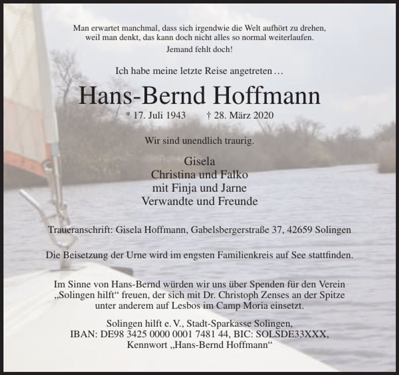 <p>Man erwartet manchmal, dass sich irgendwie die Welt aufhört zu drehen,<br />weil man denkt, das kann doch nicht alles so normal weiterlaufen.<br />Jemand fehlt doch!</p><p>Ich habe meine letzte Reise angetreten …</p><p>Hans-Bernd Hoffmann<br />* 17. Juli 1943</p><p>† 28. März 2020</p><p>Wir sind unendlich traurig.</p><p>Gisela<br />Christina und Falko<br />mit Finja und Jarne<br />Verwandte und Freunde<br />Traueranschrift: Gisela Hoffmann, Gabelsbergerstraße 37, 42659 Solingen<br />Die Beisetzung der Urne wird im engsten Familienkreis auf See stattfinden.<br />Im Sinne von Hans-Bernd würden wir uns über Spenden für den Verein<br />„Solingen hilft“ freuen, der sich mit Dr. Christoph Zenses an der Spitze<br />unter anderem auf Lesbos im Camp Moria einsetzt.<br />Solingen hilft e. V., Stadt-Sparkasse Solingen,<br />IBAN: DE98 3425 01 7481 44, BIC: SOLSDE33XXX,<br />Kennwort „Hans-Bernd Hoffmann“</p>