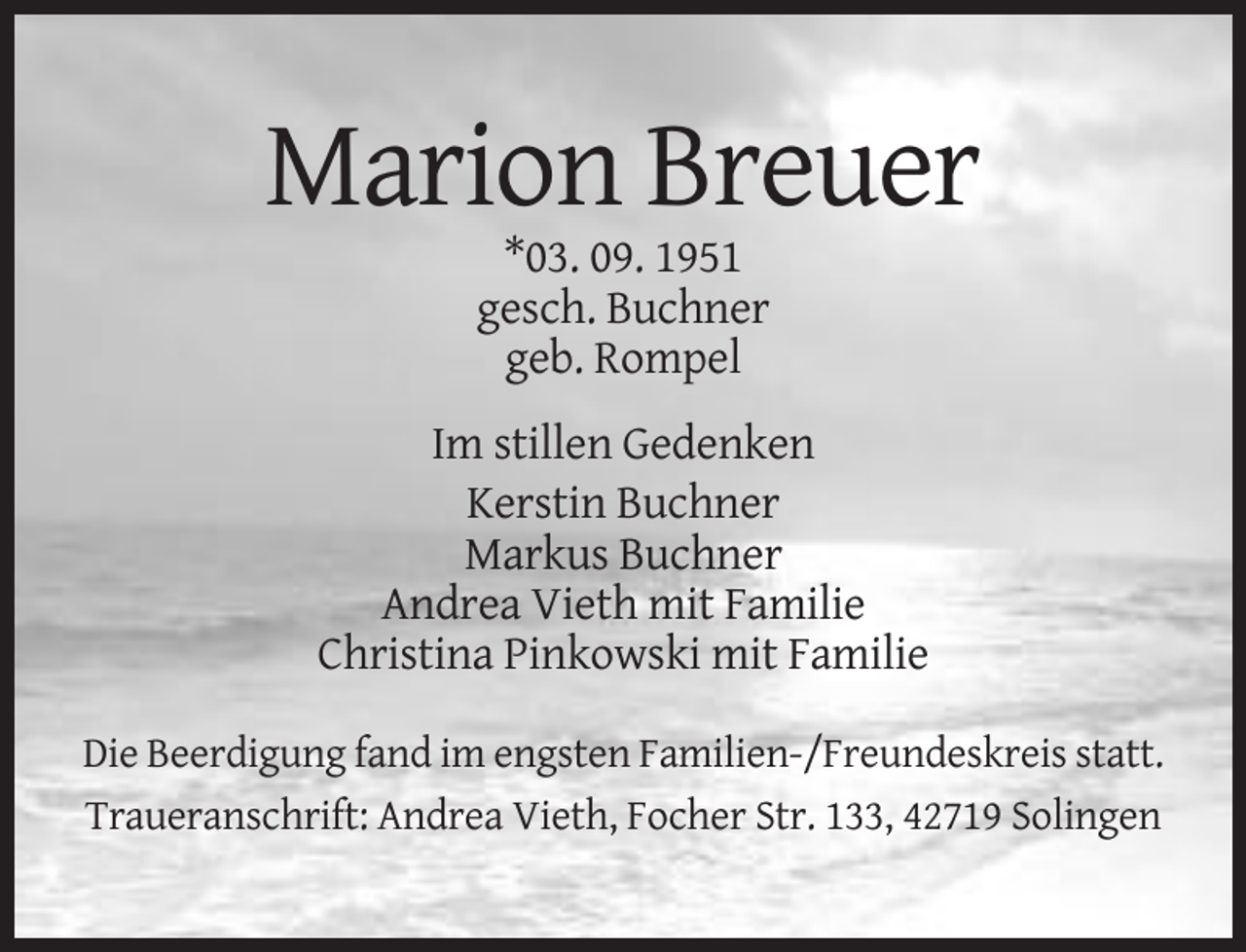 <p>Marion Breuer<br />*03. 09. 1951<br />gesch. Buchner<br />geb. Rompel<br />Im stillen Gedenken<br />Kerstin Buchner<br />Markus Buchner<br />Andrea Vieth mit Familie<br />Christina Pinkowski mit Familie<br />Die Beerdigung fand im engsten Familien-/Freundeskreis statt.<br />Traueranschrift: Andrea Vieth, Focher Str. 133, 42719 Solingen</p>