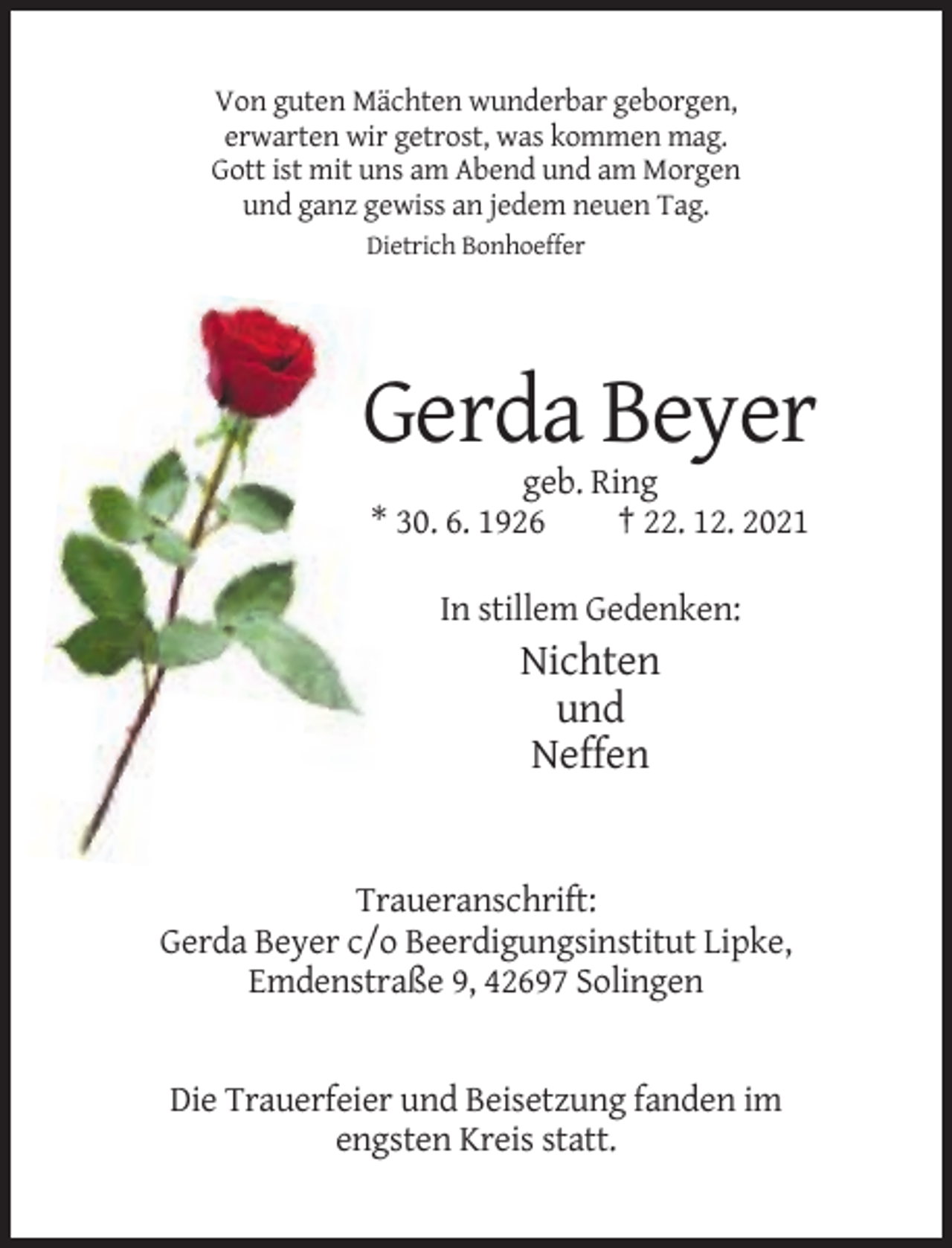 <p>Von guten Mächten wunderbar geborgen,<br />erwarten wir getrost, was kommen mag.<br />Gott ist mit uns am Abend und am Morgen<br />und ganz gewiss an jedem neuen Tag.<br />Dietrich Bonhoeffer</p><p>Gerda Beyer<br />geb. Ring<br />* 30. 6. 1926<br />† 22. 12. 2021<br />In stillem Gedenken:</p><p>Nichten<br />und<br />Neffen</p><p>Traueranschrift:<br />Gerda Beyer c/o Beerdigungsinstitut Lipke,<br />Emdenstraße 9, 42697 Solingen</p><p>Die Trauerfeier und Beisetzung fanden im<br />engsten Kreis statt.</p>