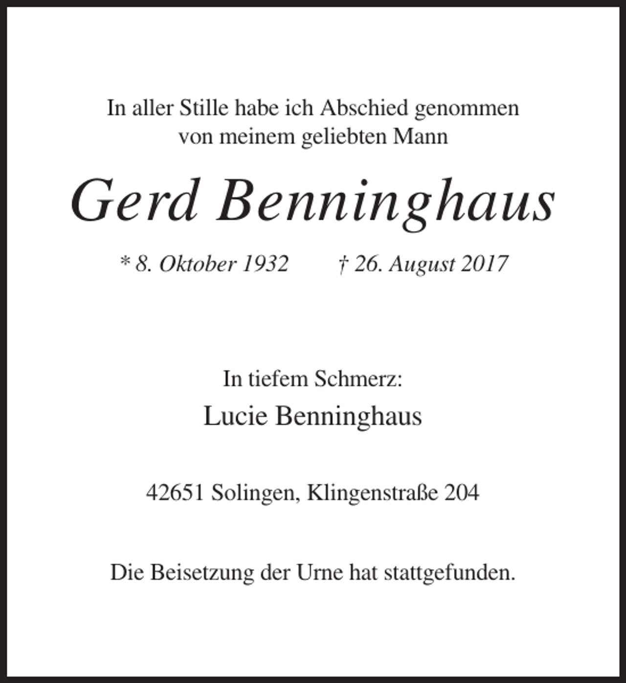<p>In aller Stille habe ich Abschied genommen<br />von meinem geliebten Mann</p><p>Gerd Benninghaus<br />* 8. Oktober 1932</p><p>† 26. August 2017</p><p>In tiefem Schmerz:</p><p>Lucie Benninghaus<br />42651 Solingen, Klingenstraße 204<br />Die Beisetzung der Urne hat stattgefunden.</p>
