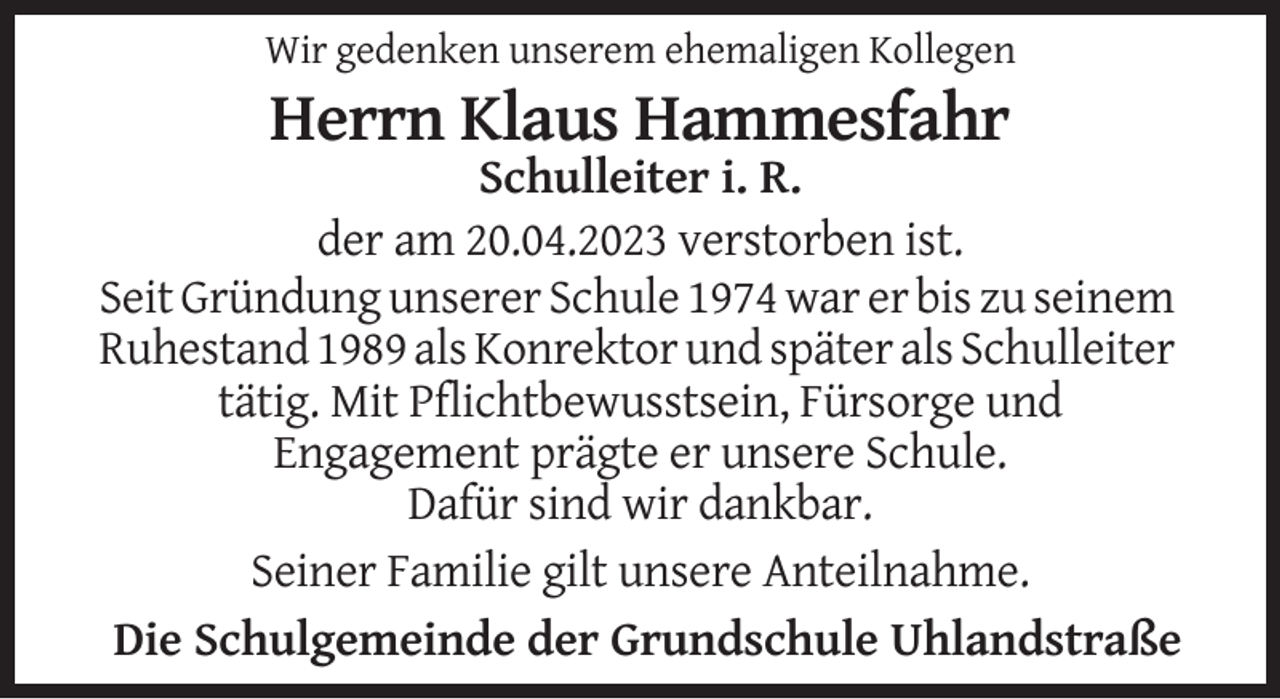 <p>Wir gedenken unserem ehemaligen Kollegen</p><p>Herrn Klaus Hammesfahr<br />Schulleiter i. R.<br />der am 20.04.2023 verstorben ist.<br />Seit Gründung unserer Schule 1974 war er bis zu seinem<br />Ruhestand 1989 als Konrektor und später als Schulleiter<br />tätig. Mit Pflichtbewusstsein, Fürsorge und<br />Engagement prägte er unsere Schule.<br />Dafür sind wir dankbar.<br />Seiner Familie gilt unsere Anteilnahme.<br />Die Schulgemeinde der Grundschule Uhlandstraße</p>