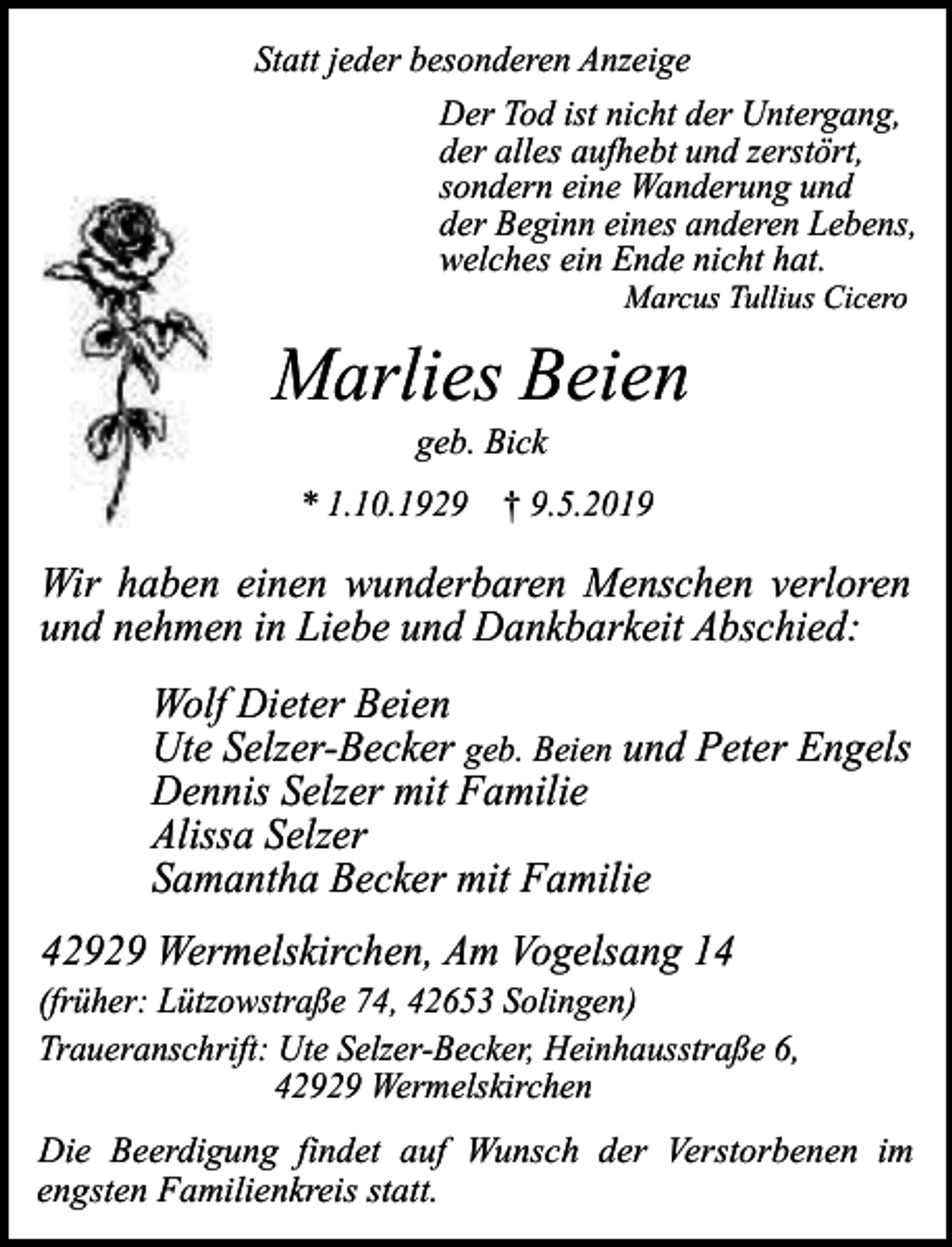<p>Statt jeder besonderen Anzeige<br />Der Tod ist nicht der Untergang,<br />der alles aufhebt und zerstört,<br />sondern eine Wanderung und<br />der Beginn eines anderen Lebens,<br />welches ein Ende nicht hat.<br />Marcus Tullius Cicero</p><p>Marlies Beien<br />geb. Bick</p><p>* 1.10.1929 † 9.5.2019</p><p>Wir haben einen wunderbaren Menschen verloren<br />und nehmen in Liebe und Dankbarkeit Abschied:<br />Wolf Dieter Beien<br />Ute Selzer-Becker geb. Beien und Peter Engels<br />Dennis Selzer mit Familie<br />Alissa Selzer<br />Samantha Becker mit Familie<br />42929 Wermelskirchen, Am Vogelsang 14</p><p>(früher: Lützowstraße 74, 42653 Solingen)<br />Traueranschrift: Ute Selzer-Becker, Heinhausstraße 6,<br />42929 Wermelskirchen</p><p>Die Beerdigung findet auf Wunsch der Verstorbenen im<br />engsten Familienkreis statt.</p>