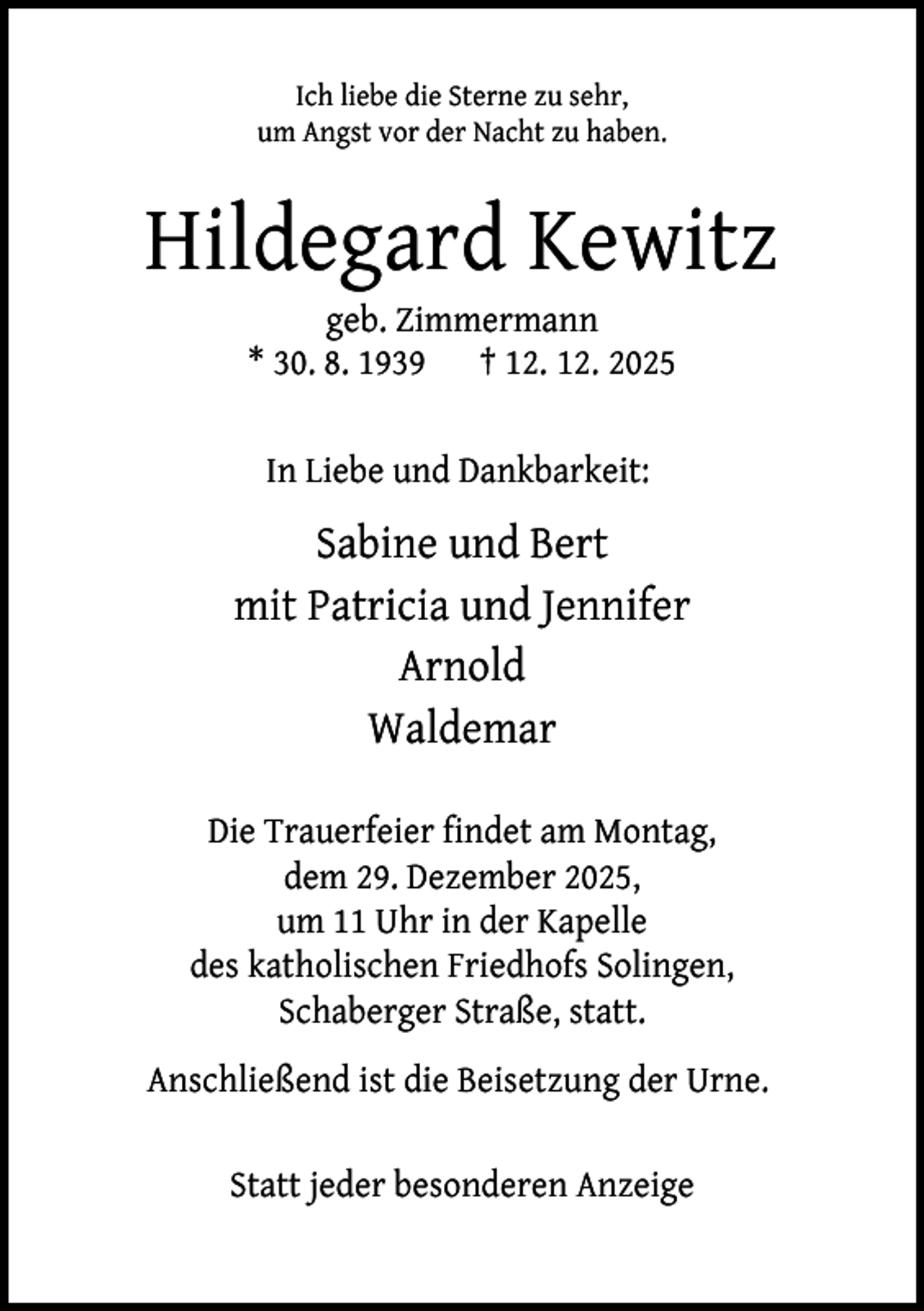 <p>Ich liebe die Sterne zu sehr,<br />um Angst vor der Nacht zu haben.</p><p>Hildegard Kewitz<br />geb. Zimmermann<br />* 30. 8. 1939 † 12. 12. 2025<br />In Liebe und Dankbarkeit:</p><p>Sabine und Bert<br />mit Patricia und Jennifer<br />Arnold<br />Waldemar<br />Die Trauerfeier findet am Montag,<br />dem 29. Dezember 2025,<br />um 11 Uhr in der Kapelle<br />des katholischen Friedhofs Solingen,<br />Schaberger Straße, statt.<br />Anschließend ist die Beisetzung der Urne.<br />Statt jeder besonderen Anzeige</p>