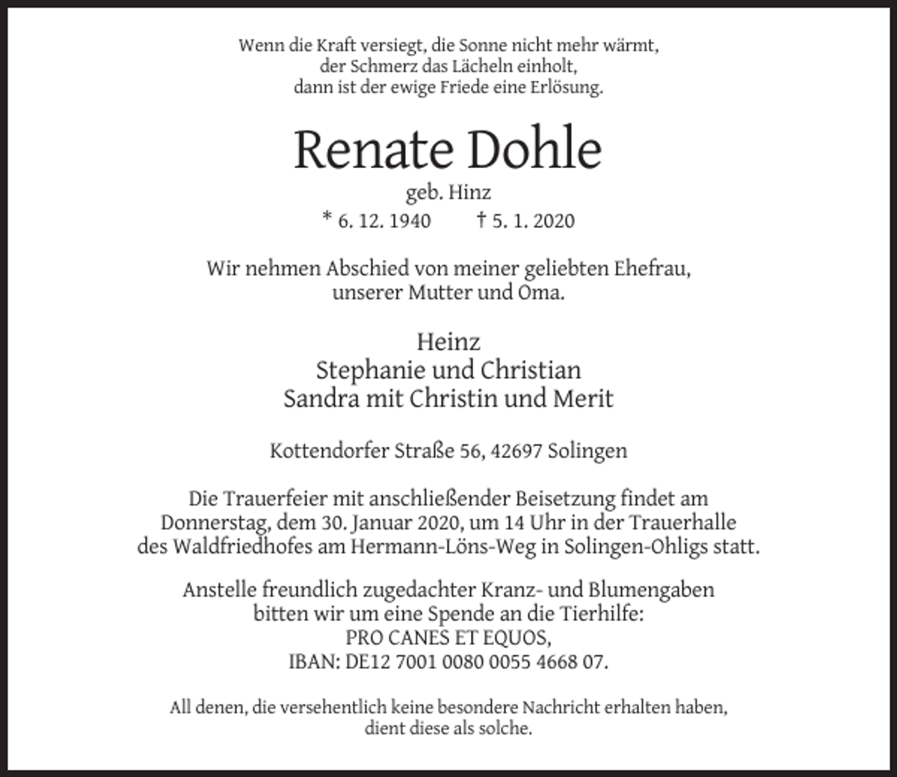<p>Wenn die Kraft versiegt, die Sonne nicht mehr wärmt,<br />der Schmerz das Lächeln einholt,<br />dann ist der ewige Friede eine Erlösung.</p><p>Renate Dohle<br />geb. Hinz<br />* 6. 12. 1940<br />† 5. 1. 2020<br />Wir nehmen Abschied von meiner geliebten Ehefrau,<br />unserer Mutter und Oma.</p><p>Heinz<br />Stephanie und Christian<br />Sandra mit Christin und Merit<br />Kottendorfer Straße 56, 42697 Solingen<br />Die Trauerfeier mit anschließender Beisetzung findet am<br />Donnerstag, dem 30. Januar 2020, um 14 Uhr in der Trauerhalle<br />des Waldfriedhofes am Hermann-Löns-Weg in Solingen-Ohligs statt.<br />Anstelle freundlich zugedachter Kranz- und Blumengaben<br />bitten wir um eine Spende an die Tierhilfe:<br />PRO CANES ET EQUOS,<br />IBAN: DE12 7001 008055 4668 07.<br />All denen, die versehentlich keine besondere Nachricht erhalten haben,<br />dient diese als solche.</p>