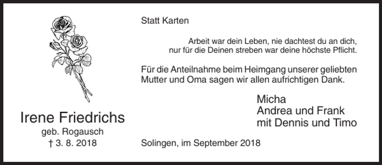 <p>Statt Karten<br />Arbeit war dein Leben, nie dachtest du an dich,<br />nur für die Deinen streben war deine höchste Pflicht.</p><p>Für die Anteilnahme beim Heimgang unserer geliebten<br />Mutter und Oma sagen wir allen aufrichtigen Dank.</p><p>Irene Friedrichs<br />geb. Rogausch<br />† 3. 8. 2018</p><p>Micha<br />Andrea und Frank<br />mit Dennis und Timo<br />Solingen, im September 2018</p>
