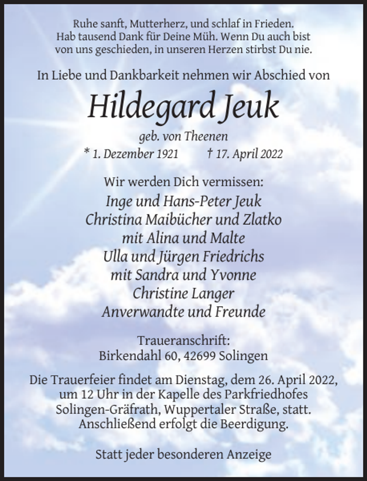 <p>Ruhe sanft, Mutterherz, und schlaf in Frieden.<br />Hab tausend Dank für Deine Müh. Wenn Du auch bist<br />von uns geschieden, in unseren Herzen stirbst Du nie.</p><p>In Liebe und Dankbarkeit nehmen wir Abschied von</p><p>Hildegard Jeuk<br />geb. von Theenen<br />* 1. Dezember 1921<br />† 17. April 2022<br />Wir werden Dich vermissen:</p><p>Inge und Hans-Peter Jeuk<br />Christina Maibücher und Zlatko<br />mit Alina und Malte<br />Ulla und Jürgen Friedrichs<br />mit Sandra und Yvonne<br />Christine Langer<br />Anverwandte und Freunde<br />Traueranschrift:<br />Birkendahl 60, 42699 Solingen<br />Die Trauerfeier findet am Dienstag, dem 26. April 2022,<br />um 12 Uhr in der Kapelle des Parkfriedhofes<br />Solingen-Gräfrath, Wuppertaler Straße, statt.<br />Anschließend erfolgt die Beerdigung.<br />Statt jeder besonderen Anzeige</p>