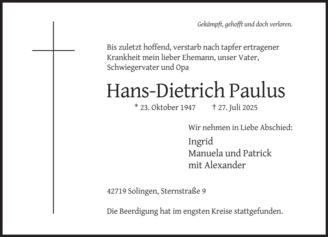 <p>Gekämpft, gehofft und doch verloren.</p><p>Bis zuletzt hoffend, verstarb nach tapfer ertragener<br />Krankheit mein lieber Ehemann, unser Vater,<br />Schwiegervater und Opa</p><p>Hans-Dietrich Paulus<br />* 23. Oktober 1947</p><p>† 27. Juli 2025</p><p>Wir nehmen in Liebe Abschied:</p><p>Ingrid<br />Manuela und Patrick<br />mit Alexander<br />42719 Solingen, Sternstraße 9<br />Die Beerdigung hat im engsten Kreise stattgefunden.</p>