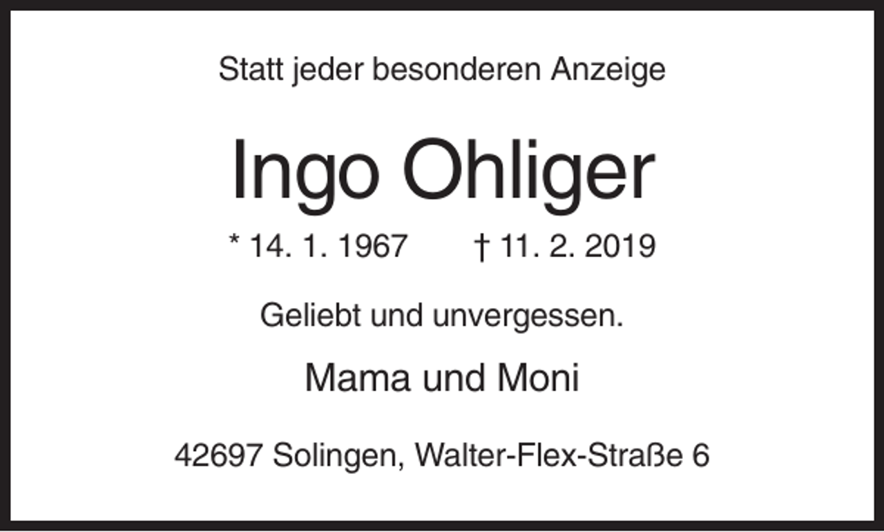 <p>Statt jeder besonderen Anzeige</p><p>Ingo Ohliger<br />* 14. 1. 1967</p><p>† 11. 2. 2019</p><p>Geliebt und unvergessen.</p><p>Mama und Moni<br />42697 Solingen, Walter-Flex-Straße 6</p>