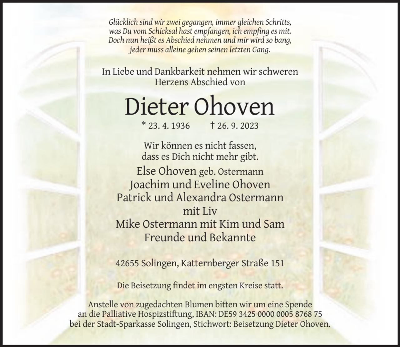 <p>Glücklich sind wir zwei gegangen, immer gleichen Schritts,<br />was Du vom Schicksal hast empfangen, ich empfing es mit.<br />Doch nun heißt es Abschied nehmen und mir wird so bang,<br />jeder muss alleine gehen seinen letzten Gang.</p><p>In Liebe und Dankbarkeit nehmen wir schweren<br />Herzens Abschied von</p><p>Dieter Ohoven<br />* 23. 4. 1936</p><p>† 26. 9. 2023</p><p>Wir können es nicht fassen,<br />dass es Dich nicht mehr gibt.<br />Else Ohoven geb. Ostermann</p><p>Joachim und Eveline Ohoven<br />Patrick und Alexandra Ostermann<br />mit Liv<br />Mike Ostermann mit Kim und Sam<br />Freunde und Bekannte<br />42655 Solingen, Katternberger Straße 151<br />Die Beisetzung findet im engsten Kreise statt.<br />Anstelle von zugedachten Blumen bitten wir um eine Spende<br />an die Palliative Hospizstiftung, IBAN: DE59 3425 05 8768 75<br />bei der Stadt-Sparkasse Solingen, Stichwort: Beisetzung Dieter Ohoven.</p>