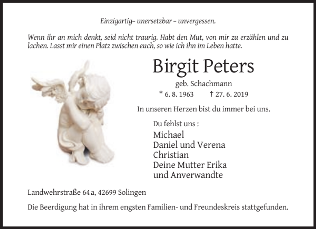 <p>Einzigartig– unersetzbar – unvergessen.<br />Wenn ihr an mich denkt, seid nicht traurig. Habt den Mut, von mir zu erzählen und zu<br />lachen. Lasst mir einen Platz zwischen euch, so wie ich ihn im Leben hatte.</p><p>Birgit Peters<br />geb. Schachmann<br />* 6. 8. 1963<br />† 27. 6. 2019<br />In unseren Herzen bist du immer bei uns.<br />Du fehlst uns :</p><p>Michael<br />Daniel und Verena<br />Christian<br />Deine Mutter Erika<br />und Anverwandte<br />Landwehrstraße 64 a, 42699 Solingen<br />Die Beerdigung hat in ihrem engsten Familien- und Freundeskreis stattgefunden.</p>