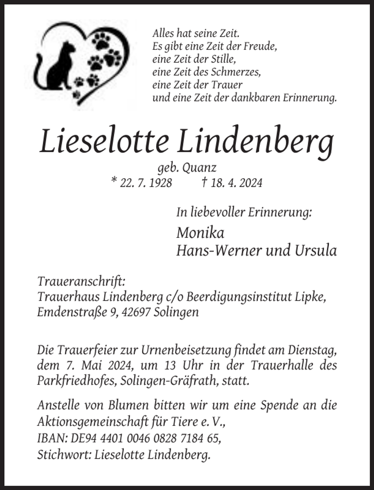 <p>Alles hat seine Zeit.<br />Es gibt eine Zeit der Freude,<br />eine Zeit der Stille,<br />eine Zeit des Schmerzes,<br />eine Zeit der Trauer<br />und eine Zeit der dankbaren Erinnerung.</p><p>Lieselotte Lindenberg<br />geb. Quanz<br />* 22. 7. 1928<br />† 18. 4. 2024<br />In liebevoller Erinnerung:</p><p>Monika<br />Hans-Werner und Ursula<br />Traueranschrift:<br />Trauerhaus Lindenberg c/o Beerdigungsinstitut Lipke,<br />Emdenstraße 9, 42697 Solingen<br />Die Trauerfeier zur Urnenbeisetzung findet am Dienstag,<br />dem 7. Mai 2024, um 13 Uhr in der Trauerhalle des<br />Parkfriedhofes, Solingen-Gräfrath, statt.<br />Anstelle von Blumen bitten wir um eine Spende an die<br />Aktionsgemeinschaft für Tiere e. V.,<br />IBAN: DE9401 0046 0828 7184 65,<br />Stichwort: Lieselotte Lindenberg.</p>