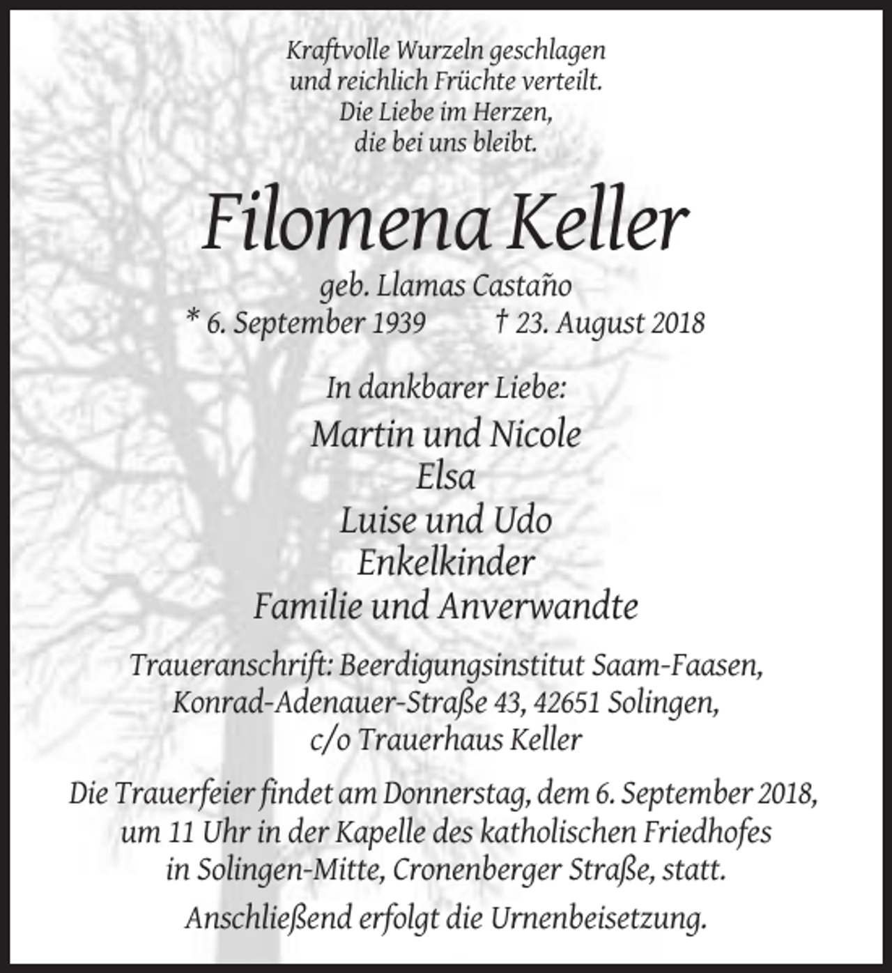 <p>Kraftvolle Wurzeln geschlagen<br />und reichlich Früchte verteilt.<br />Die Liebe im Herzen,<br />die bei uns bleibt.</p><p>Filomena Keller<br />geb. Llamas Casta˜no<br />* 6. September 1939<br />† 23. August 2018<br />In dankbarer Liebe:</p><p>Martin und Nicole<br />Elsa<br />Luise und Udo<br />Enkelkinder<br />Familie und Anverwandte<br />Traueranschrift: Beerdigungsinstitut Saam-Faasen,<br />Konrad-Adenauer-Straße 43, 42651 Solingen,<br />c/o Trauerhaus Keller<br />Die Trauerfeier findet am Donnerstag, dem 6. September 2018,<br />um 11 Uhr in der Kapelle des katholischen Friedhofes<br />in Solingen-Mitte, Cronenberger Straße, statt.<br />Anschließend erfolgt die Urnenbeisetzung.</p>