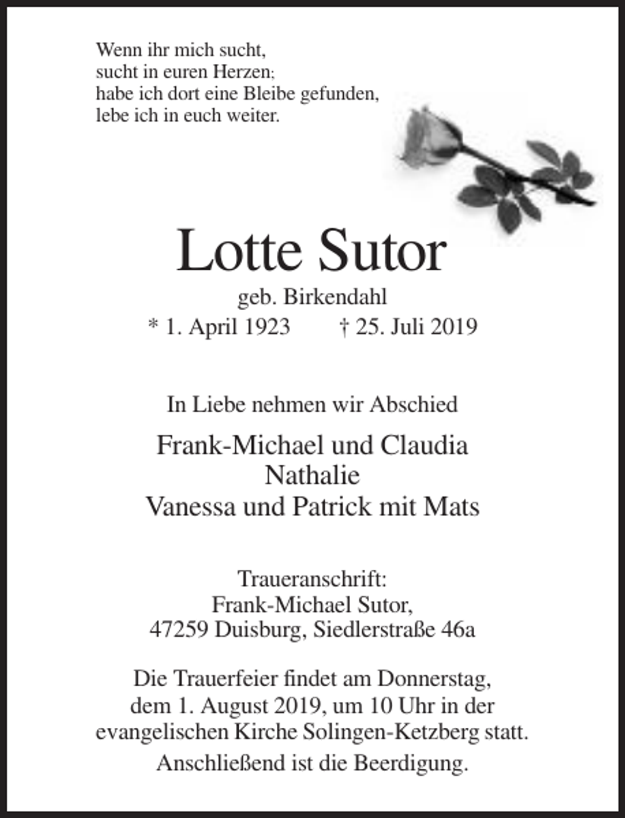 <p>Wenn ihr mich sucht,<br />sucht in euren Herzen;<br />habe ich dort eine Bleibe gefunden,<br />lebe ich in euch weiter.</p><p>Lotte Sutor<br />geb. Birkendahl<br />* 1. April 1923<br />† 25. Juli 2019<br />In Liebe nehmen wir Abschied</p><p>Frank-Michael und Claudia<br />Nathalie<br />Vanessa und Patrick mit Mats<br />Traueranschrift:<br />Frank-Michael Sutor,<br />47259 Duisburg, Siedlerstraße 46a<br />Die Trauerfeier findet am Donnerstag,<br />dem 1. August 2019, um 10 Uhr in der<br />evangelischen Kirche Solingen-Ketzberg statt.<br />Anschließend ist die Beerdigung.</p>