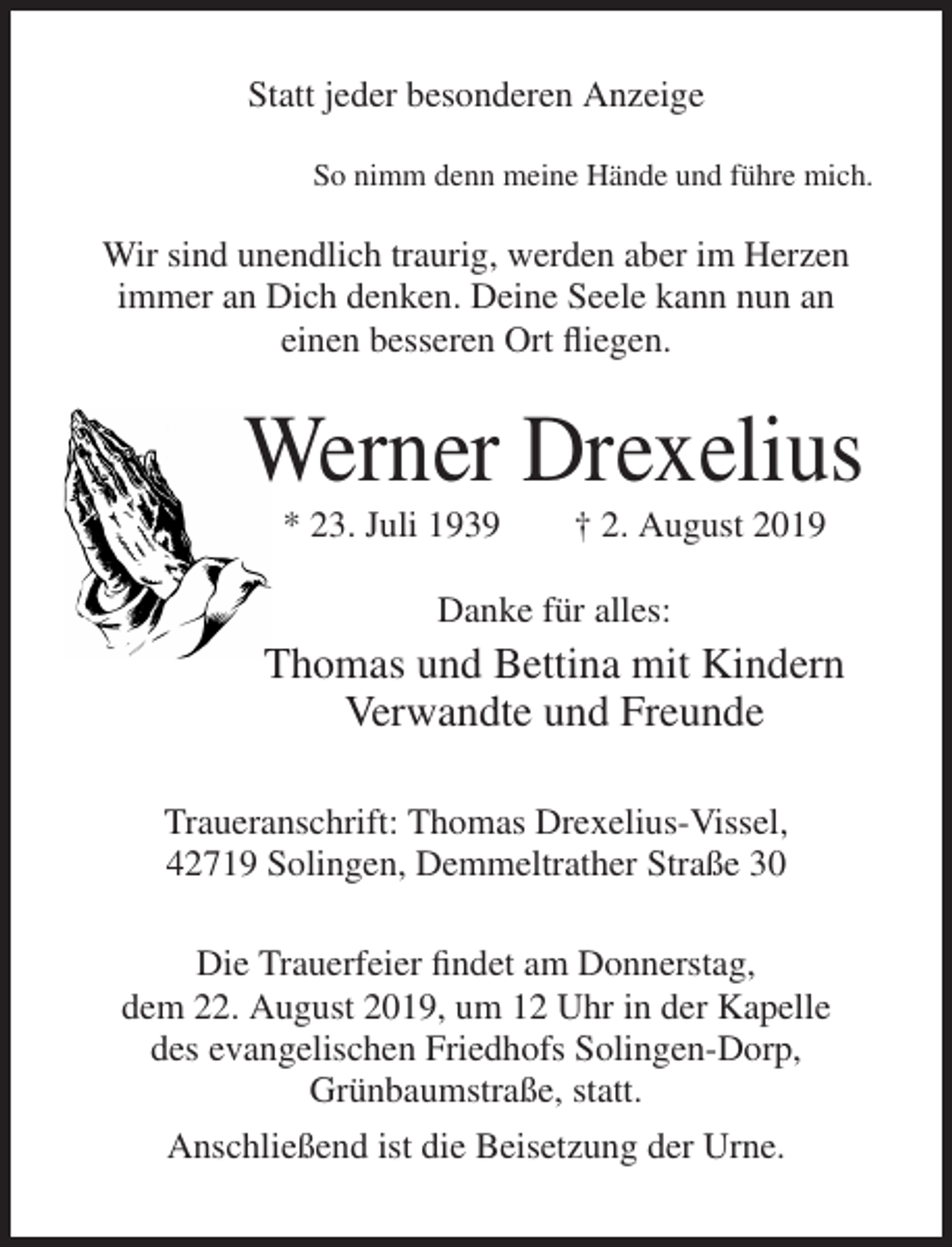 <p>Statt jeder besonderen Anzeige<br />So nimm denn meine Hände und führe mich.</p><p>Wir sind unendlich traurig, werden aber im Herzen<br />immer an Dich denken. Deine Seele kann nun an<br />einen besseren Ort fliegen.</p><p>Werner Drexelius<br />* 23. Juli 1939</p><p>† 2. August 2019</p><p>Danke für alles:</p><p>Thomas und Bettina mit Kindern<br />Verwandte und Freunde<br />Traueranschrift: Thomas Drexelius-Vissel,<br />42719 Solingen, Demmeltrather Straße 30<br />Die Trauerfeier findet am Donnerstag,<br />dem 22. August 2019, um 12 Uhr in der Kapelle<br />des evangelischen Friedhofs Solingen-Dorp,<br />Grünbaumstraße, statt.<br />Anschließend ist die Beisetzung der Urne.</p>