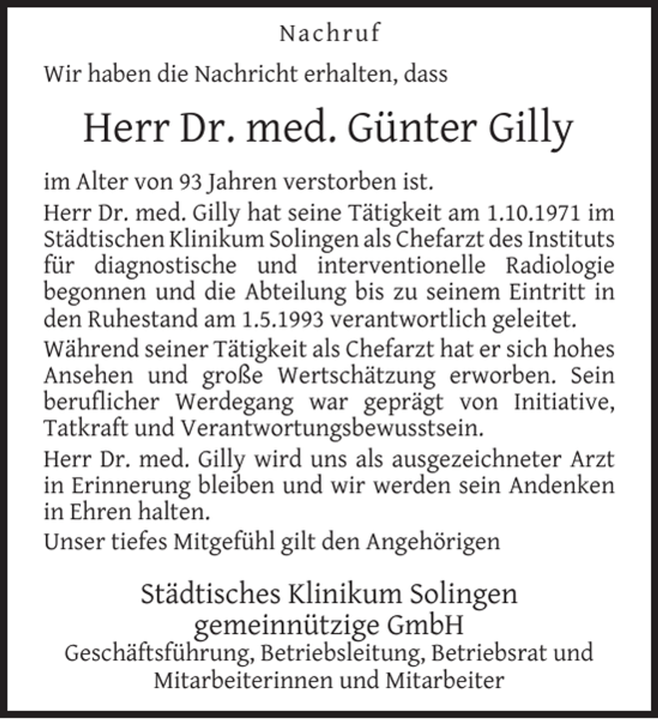 <p>Nachruf<br />Wir haben die Nachricht erhalten, dass</p><p>Herr Dr. med. Günter Gilly<br />im Alter von 93 Jahren verstorben ist.<br />Herr Dr. med. Gilly hat seine Tätigkeit am 1.10.1971 im<br />Städtischen Klinikum Solingen als Chefarzt des Instituts<br />für diagnostische und interventionelle Radiologie<br />begonnen und die Abteilung bis zu seinem Eintritt in<br />den Ruhestand am 1.5.1993 verantwortlich geleitet.<br />Während seiner Tätigkeit als Chefarzt hat er sich hohes<br />Ansehen und große Wertschätzung erworben. Sein<br />beruflicher Werdegang war geprägt von Initiative,<br />Tatkraft und Verantwortungsbewusstsein.<br />Herr Dr. med. Gilly wird uns als ausgezeichneter Arzt<br />in Erinnerung bleiben und wir werden sein Andenken<br />in Ehren halten.<br />Unser tiefes Mitgefühl gilt den Angehörigen</p><p>Städtisches Klinikum Solingen<br />gemeinnützige GmbH</p><p>Geschäftsführung, Betriebsleitung, Betriebsrat und<br />Mitarbeiterinnen und Mitarbeiter</p>