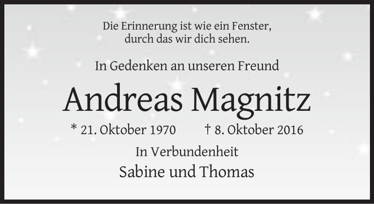 <p>Die Erinnerung ist wie ein Fenster,<br />durch das wir dich sehen.</p>
<p>In Gedenken an unseren Freund</p>
<p>Andreas Magnitz<br />* 21. Oktober 1970</p>
<p>† 8. Oktober 2016</p>
<p>In Verbundenheit</p>
<p>Sabine und Thomas</p>