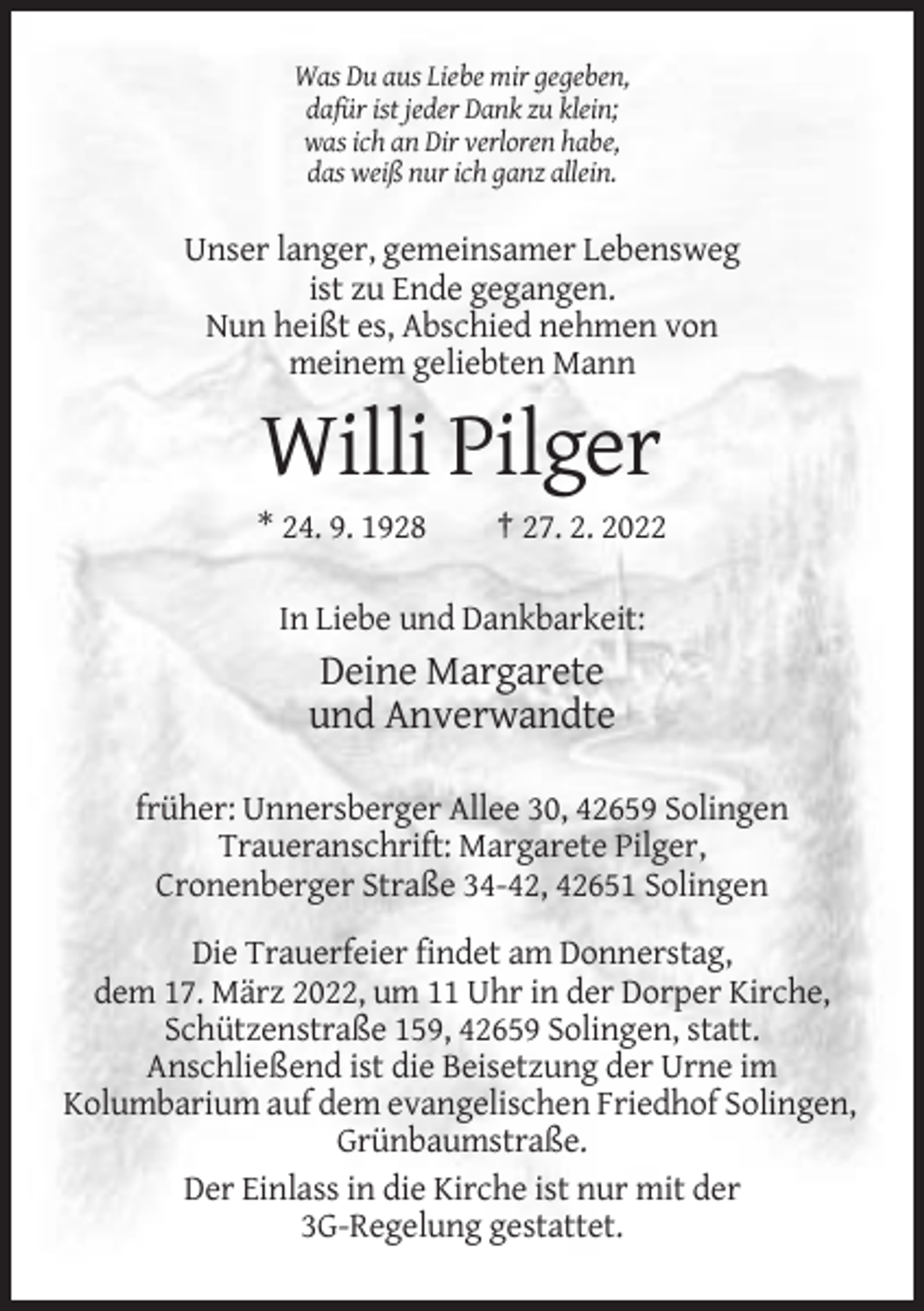 <p>Was Du aus Liebe mir gegeben,<br />dafür ist jeder Dank zu klein;<br />was ich an Dir verloren habe,<br />das weiß nur ich ganz allein.</p><p>Unser langer, gemeinsamer Lebensweg<br />ist zu Ende gegangen.<br />Nun heißt es, Abschied nehmen von<br />meinem geliebten Mann</p><p>Willi Pilger<br />* 24. 9. 1928</p><p>† 27. 2. 2022</p><p>In Liebe und Dankbarkeit:</p><p>Deine Margarete<br />und Anverwandte<br />früher: Unnersberger Allee 30, 42659 Solingen<br />Traueranschrift: Margarete Pilger,<br />Cronenberger Straße 34-42, 42651 Solingen<br />Die Trauerfeier findet am Donnerstag,<br />dem 17. März 2022, um 11 Uhr in der Dorper Kirche,<br />Schützenstraße 159, 42659 Solingen, statt.<br />Anschließend ist die Beisetzung der Urne im<br />Kolumbarium auf dem evangelischen Friedhof Solingen,<br />Grünbaumstraße.<br />Der Einlass in die Kirche ist nur mit der<br />3G-Regelung gestattet.</p>