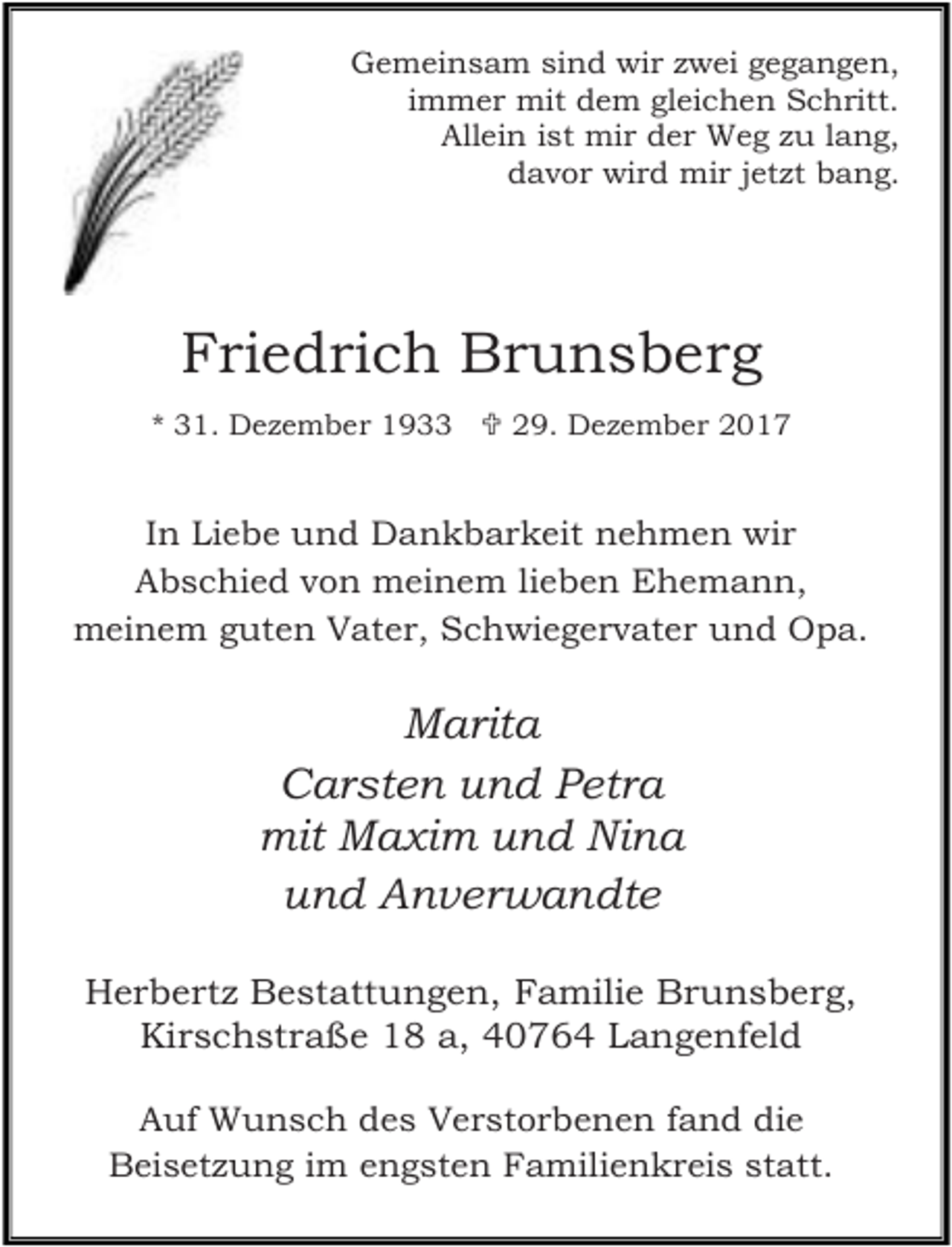<p>Gemeinsam sind wir zwei gegangen,<br />immer mit dem gleichen Schritt.<br />Allein ist mir der Weg zu lang,<br />davor wird mir jetzt bang.</p><p>Friedrich Brunsberg<br />* 31. Dezember 1933  29. Dezember 2017</p><p>In Liebe und Dankbarkeit nehmen wir<br />Abschied von meinem lieben Ehemann,<br />meinem guten Vater, Schwiegervater und Opa.</p><p>Marita<br />Carsten und Petra<br />mit Maxim und Nina<br />und Anverwandte<br />Herbertz Bestattungen, Familie Brunsberg,<br />Kirschstraße 18 a, 40764 Langenfeld<br />Auf Wunsch des Verstorbenen fand die<br />Beisetzung im engsten Familienkreis statt.</p>