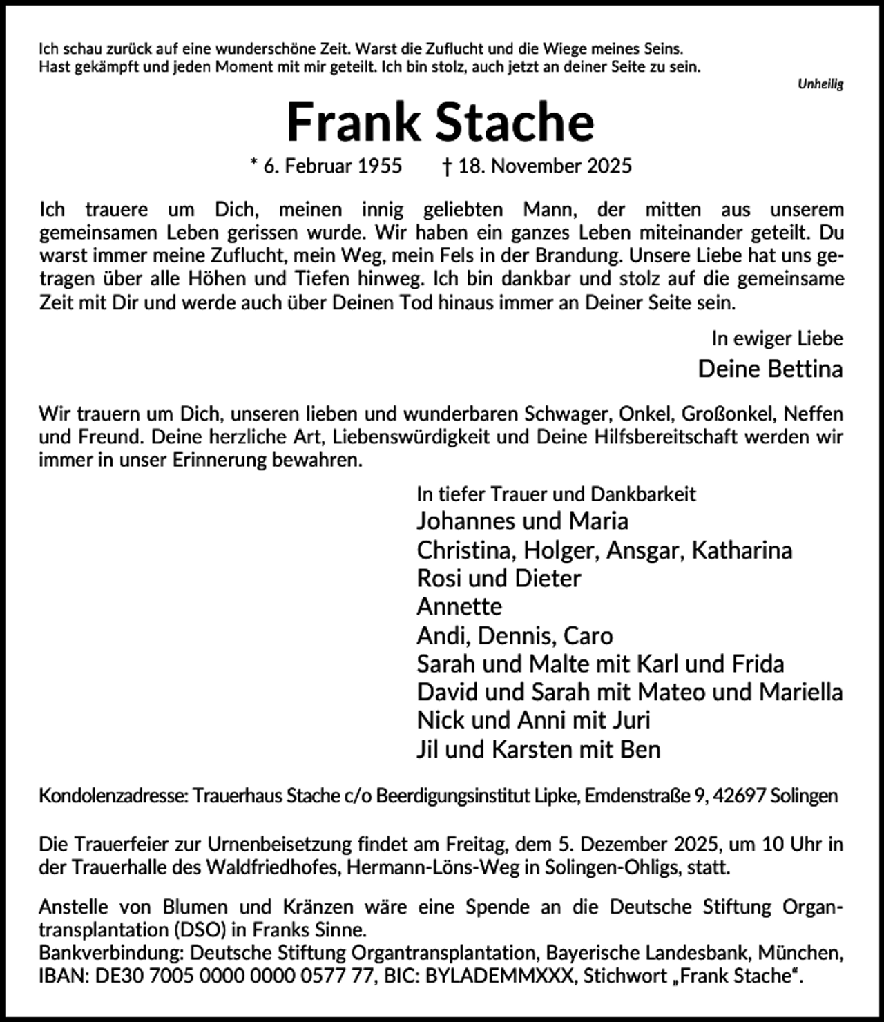 <p>Ich schau zurück auf eine wunderschöne Zeit. Warst die Zuflucht und die Wiege meines Seins.<br />Hast gekämpft und jeden Moment mit mir geteilt. Ich bin stolz, auch jetzt an deiner Seite zu sein.<br />Unheilig</p><p>Frank Stache<br />* 6. Februar 1955</p><p>† 18. November 2025</p><p>Ich trauere um Dich, meinen innig geliebten Mann, der mitten aus unserem<br />gemeinsamen Leben gerissen wurde. Wir haben ein ganzes Leben miteinander geteilt. Du<br />warst immer meine Zuflucht, mein Weg, mein Fels in der Brandung. Unsere Liebe hat uns getragen über alle Höhen und Tiefen hinweg. Ich bin dankbar und stolz auf die gemeinsame<br />Zeit mit Dir und werde auch über Deinen Tod hinaus immer an Deiner Seite sein.<br />In ewiger Liebe</p><p>Deine Bettina<br />Wir trauern um Dich, unseren lieben und wunderbaren Schwager, Onkel, Großonkel, Neffen<br />und Freund. Deine herzliche Art, Liebenswürdigkeit und Deine Hilfsbereitschaft werden wir<br />immer in unser Erinnerung bewahren.<br />In tiefer Trauer und Dankbarkeit</p><p>Johannes und Maria<br />Christina, Holger, Ansgar, Katharina<br />Rosi und Dieter<br />Annette<br />Andi, Dennis, Caro<br />Sarah und Malte mit Karl und Frida<br />David und Sarah mit Mateo und Mariella<br />Nick und Anni mit Juri<br />Jil und Karsten mit Ben<br />Kondolenzadresse: Trauerhaus Stache c/o Beerdigungsinstitut Lipke, Emdenstraße 9, 42697 Solingen<br />Die Trauerfeier zur Urnenbeisetzung findet am Freitag, dem 5. Dezember 2025, um 10 Uhr in<br />der Trauerhalle des Waldfriedhofes, Hermann-Löns-Weg in Solingen-Ohligs, statt.<br />Anstelle von Blumen und Kränzen wäre eine Spende an die Deutsche Stiftung Organtransplantation (DSO) in Franks Sinne.<br />Bankverbindung: Deutsche Stiftung Organtransplantation, Bayerische Landesbank, München,<br />IBAN: DE30 7005 05, BIC: BYLADEMMXXX, Stichwort „Frank Stache“.</p>