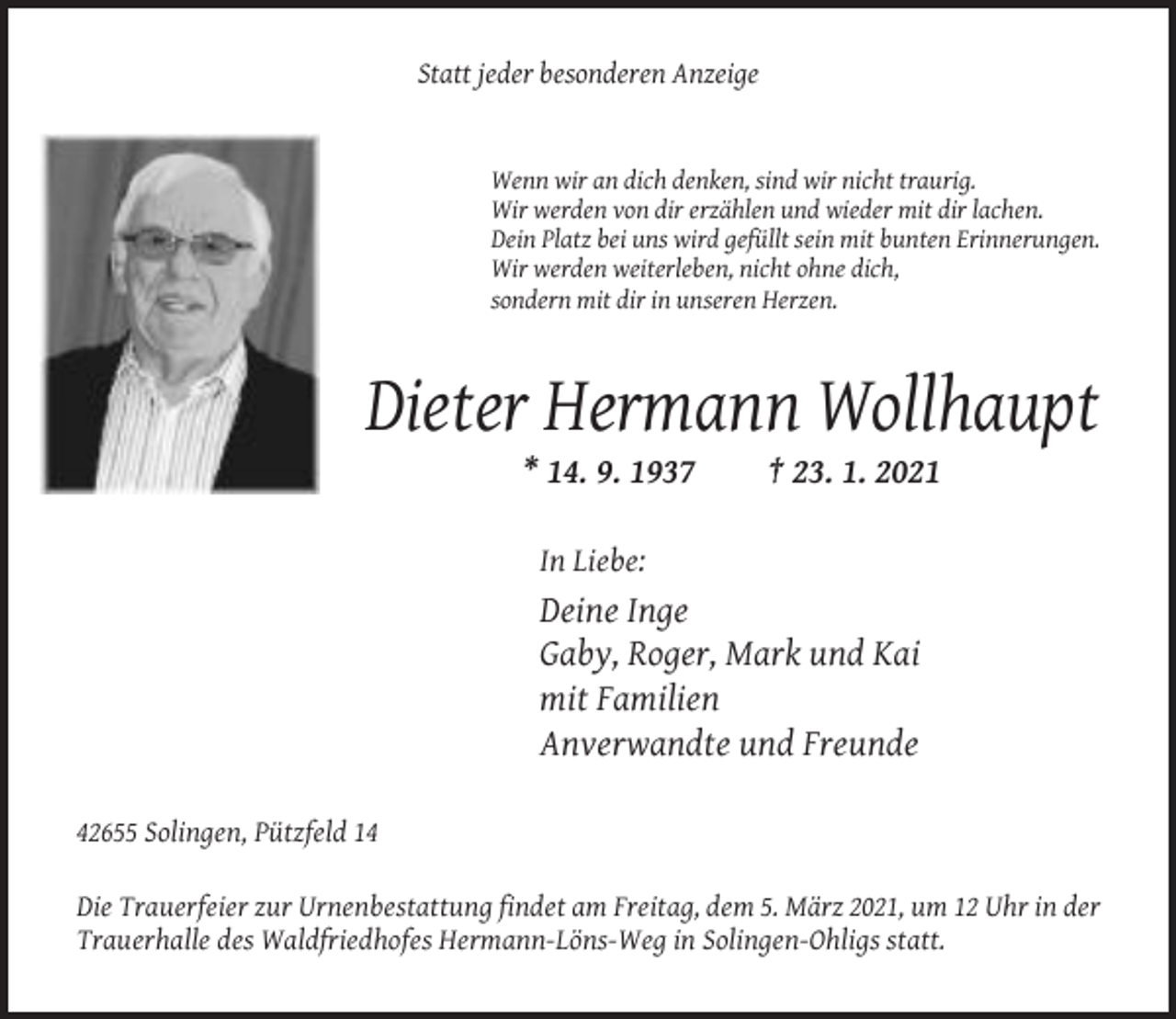 <p>Statt jeder besonderen Anzeige</p><p>Wenn wir an dich denken, sind wir nicht traurig.<br />Wir werden von dir erzählen und wieder mit dir lachen.<br />Dein Platz bei uns wird gefüllt sein mit bunten Erinnerungen.<br />Wir werden weiterleben, nicht ohne dich,<br />sondern mit dir in unseren Herzen.</p><p>Dieter Hermann Wollhaupt<br />* 14. 9. 1937</p><p>† 23. 1. 2021</p><p>In Liebe:</p><p>Deine Inge<br />Gaby, Roger, Mark und Kai<br />mit Familien<br />Anverwandte und Freunde<br />42655 Solingen, Pützfeld 14<br />Die Trauerfeier zur Urnenbestattung findet am Freitag, dem 5. März 2021, um 12 Uhr in der<br />Trauerhalle des Waldfriedhofes Hermann-Löns-Weg in Solingen-Ohligs statt.</p>