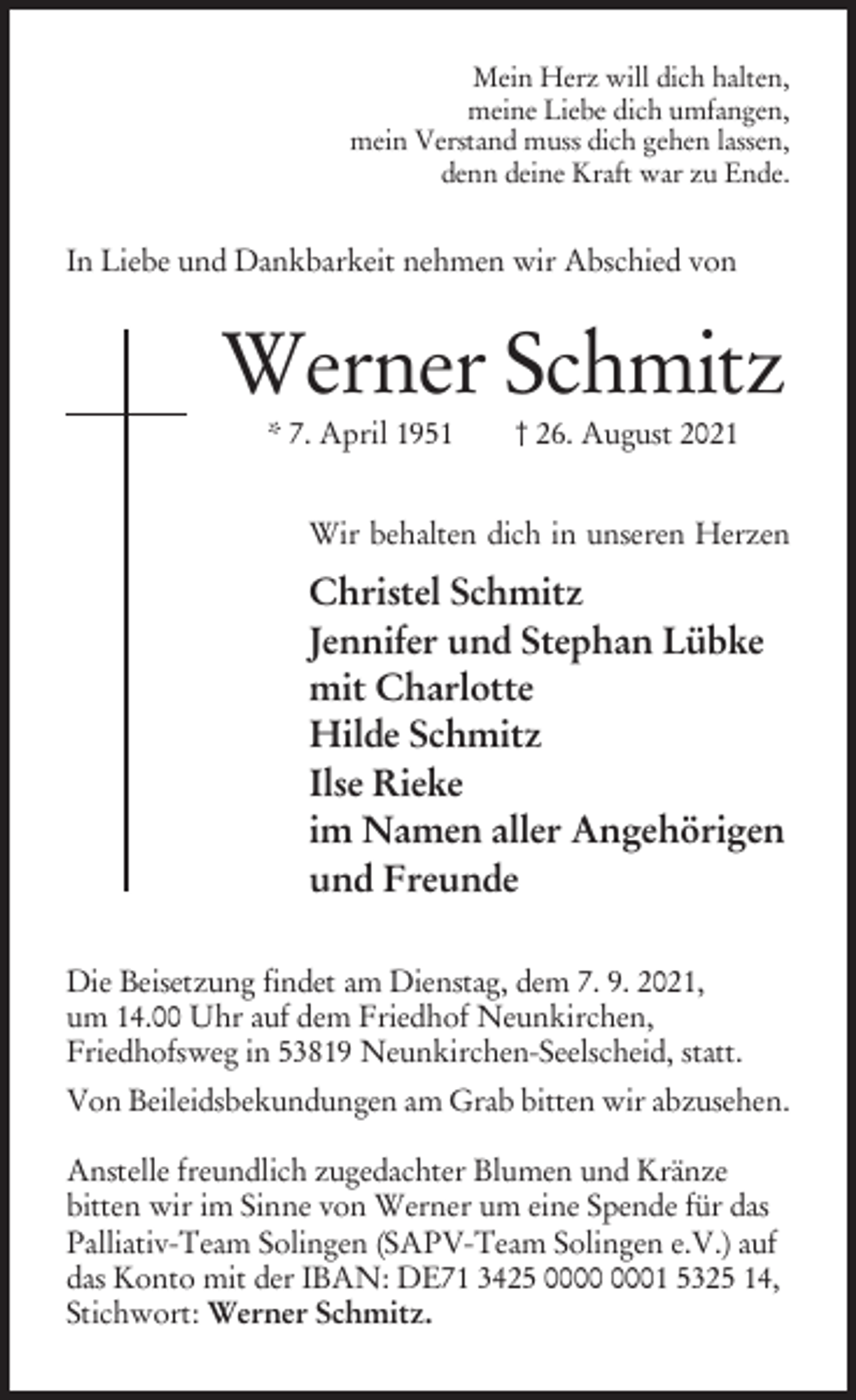 <p>Mein Herz will dich halten,<br />meine Liebe dich umfangen,<br />mein Verstand muss dich gehen lassen,<br />denn deine Kraft war zu Ende.</p><p>In Liebe und Dankbarkeit nehmen wir Abschied von</p><p>Werner Schmitz<br />* 7. April 1951</p><p>† 26. August 2021</p><p>Wir behalten dich in unseren Herzen</p><p>Christel Schmitz<br />Jennifer und Stephan Lübke<br />mit Charlotte<br />Hilde Schmitz<br />Ilse Rieke<br />im Namen aller Angehörigen<br />und Freunde<br />Die Beisetzung findet am Dienstag, dem 7. 9. 2021,<br />um 14.00 Uhr auf dem Friedhof Neunkirchen,<br />Friedhofsweg in 53819 Neunkirchen-Seelscheid, statt.<br />Von Beileidsbekundungen am Grab bitten wir abzusehen.<br />Anstelle freundlich zugedachter Blumen und Kränze<br />bitten wir im Sinne von Werner um eine Spende für das<br />Palliativ-Team Solingen (SAPV-Team Solingen e.V.) auf<br />das Konto mit der IBAN: DE71 3425 01 5325 14,<br />Stichwort: Werner Schmitz.</p>