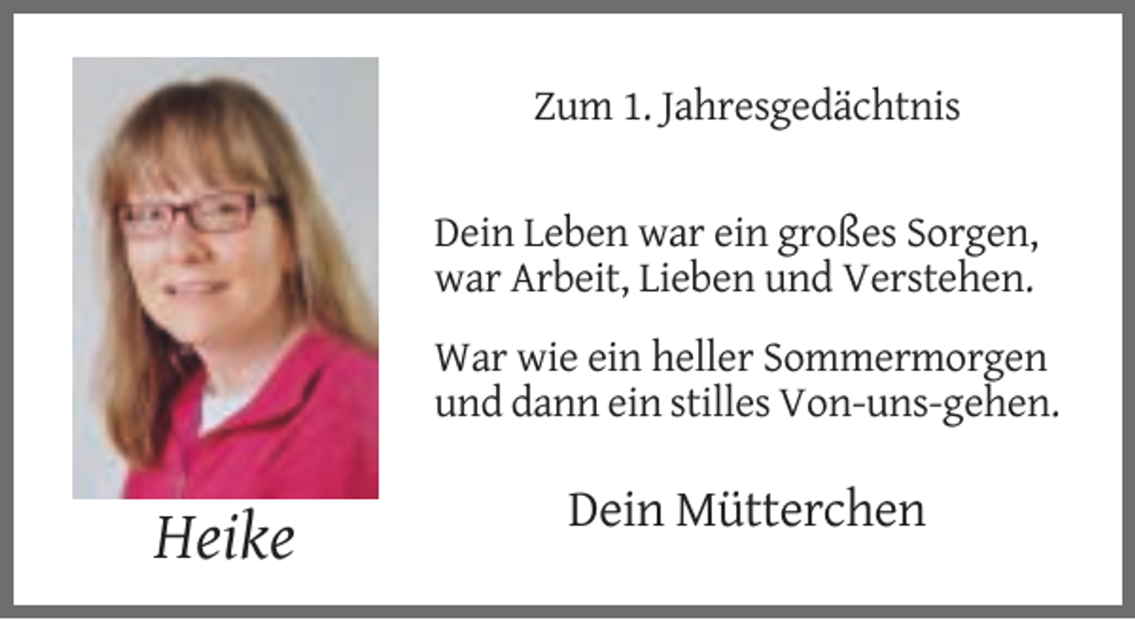 <p>Zum 1. Jahresgedächtnis</p><p>Dein Leben war ein großes Sorgen,<br />war Arbeit, Lieben und Verstehen.<br />War wie ein heller Sommermorgen<br />und dann ein stilles Von-uns-gehen.</p><p>Dein Mütterchen</p><p>Heike</p>
