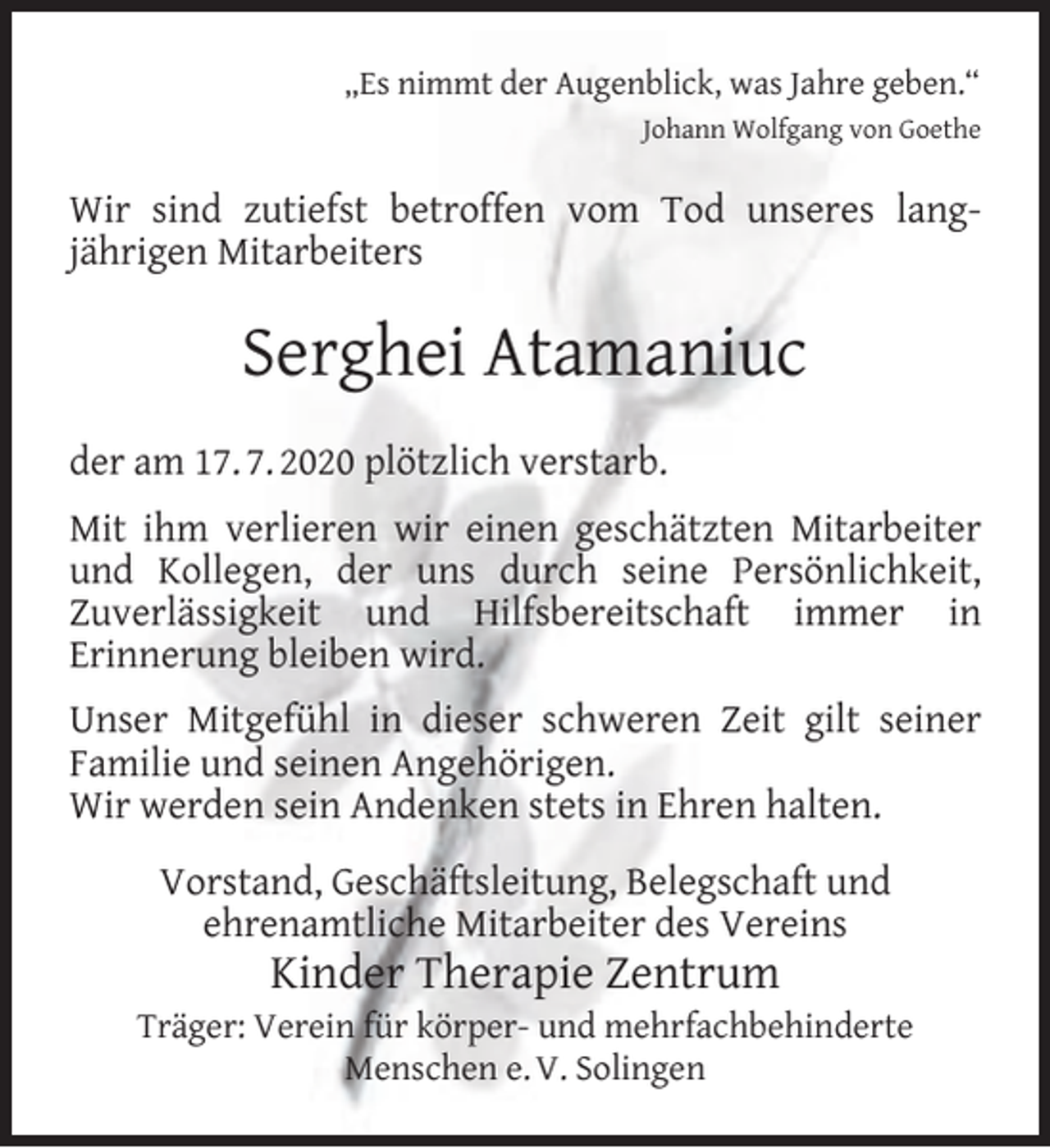 <p>„Es nimmt der Augenblick, was Jahre geben.“<br />Johann Wolfgang von Goethe</p><p>Wir sind zutiefst betroffen vom Tod unseres langjährigen Mitarbeiters</p><p>Serghei Atamaniuc<br />der am 17. 7. 2020 plötzlich verstarb.<br />Mit ihm verlieren wir einen geschätzten Mitarbeiter<br />und Kollegen, der uns durch seine Persönlichkeit,<br />Zuverlässigkeit und Hilfsbereitschaft immer in<br />Erinnerung bleiben wird.<br />Unser Mitgefühl in dieser schweren Zeit gilt seiner<br />Familie und seinen Angehörigen.<br />Wir werden sein Andenken stets in Ehren halten.<br />Vorstand, Geschäftsleitung, Belegschaft und<br />ehrenamtliche Mitarbeiter des Vereins</p><p>Kinder Therapie Zentrum</p><p>Träger: Verein für körper- und mehrfachbehinderte<br />Menschen e. V. Solingen</p>