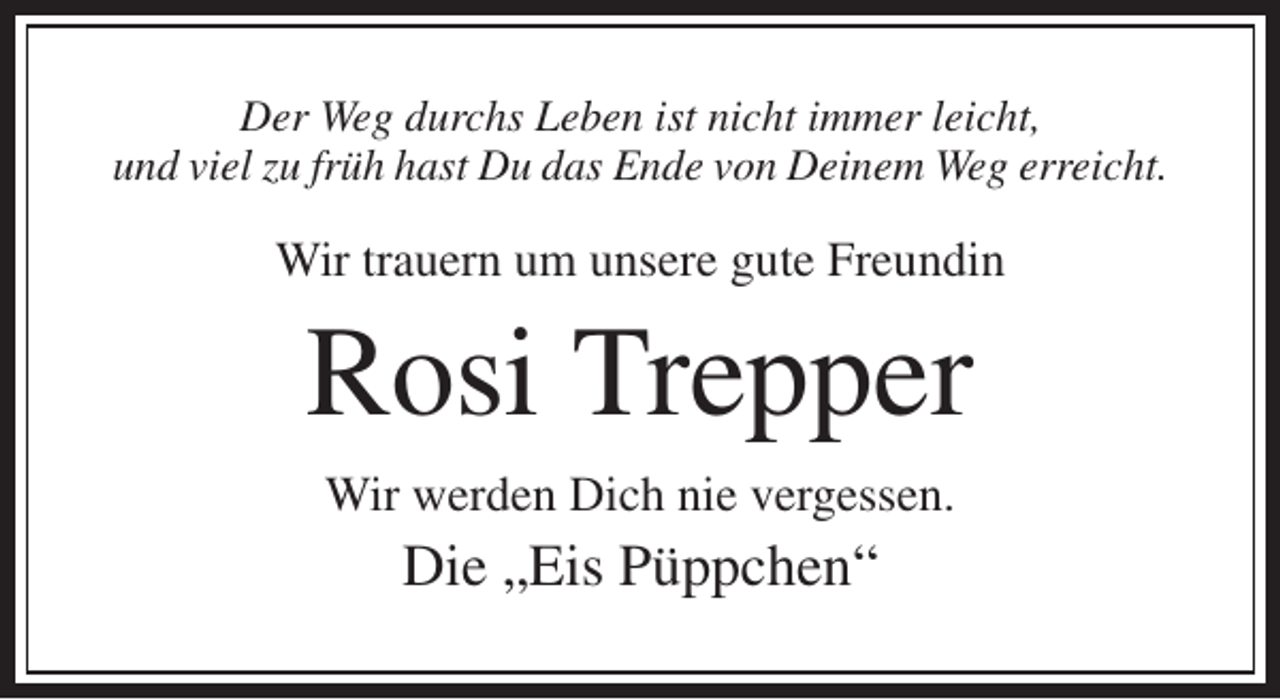 <p>Der Weg durchs Leben ist nicht immer leicht,<br />und viel zu früh hast Du das Ende von Deinem Weg erreicht.</p><p>Wir trauern um unsere gute Freundin</p><p>Rosi Trepper<br />Wir werden Dich nie vergessen.</p><p>Die „Eis Püppchen“</p>