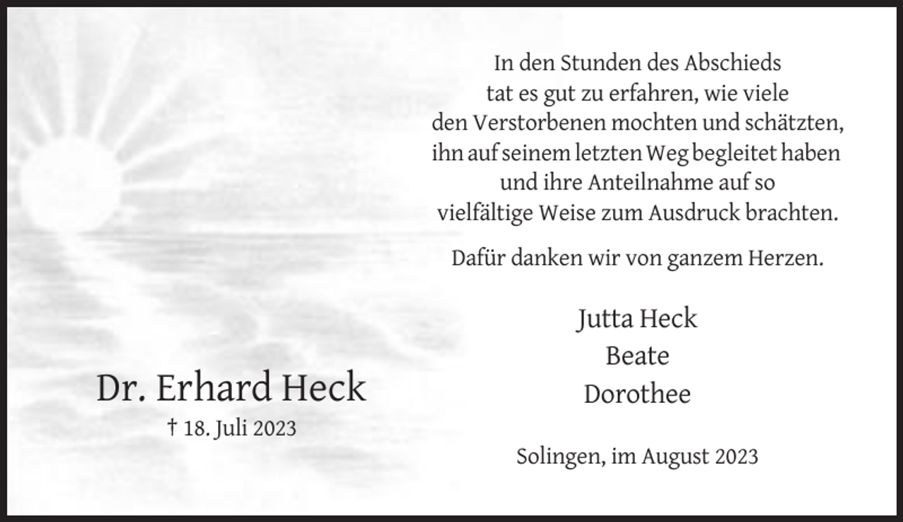 <p>In den Stunden des Abschieds<br />tat es gut zu erfahren, wie viele<br />den Verstorbenen mochten und schätzten,<br />ihn auf seinem letzten Weg begleitet haben<br />und ihre Anteilnahme auf so<br />vielfältige Weise zum Ausdruck brachten.<br />Dafür danken wir von ganzem Herzen.</p><p>Dr. Erhard Heck</p><p>Jutta Heck<br />Beate<br />Dorothee</p><p>† 18. Juli 2023<br />Solingen, im August 2023</p>