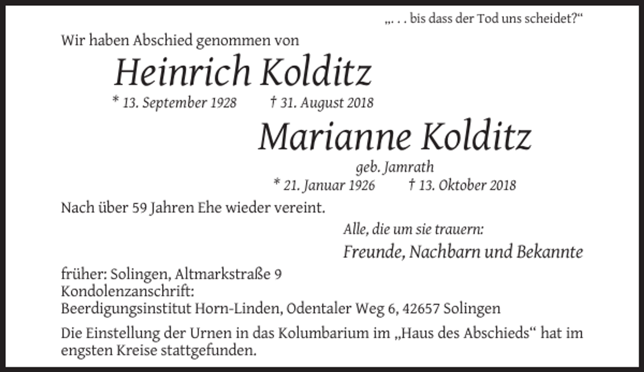 <p>„. . . bis dass der Tod uns scheidet?“</p><p>Wir haben Abschied genommen von</p><p>Heinrich Kolditz<br />* 13. September 1928</p><p>† 31. August 2018</p><p>Marianne Kolditz<br />geb. Jamrath<br />* 21. Januar 1926<br />† 13. Oktober 2018<br />Nach über 59 Jahren Ehe wieder vereint.<br />Alle, die um sie trauern:</p><p>Freunde, Nachbarn und Bekannte<br />früher: Solingen, Altmarkstraße 9<br />Kondolenzanschrift:<br />Beerdigungsinstitut Horn-Linden, Odentaler Weg 6, 42657 Solingen<br />Die Einstellung der Urnen in das Kolumbarium im „Haus des Abschieds“ hat im<br />engsten Kreise stattgefunden.</p>