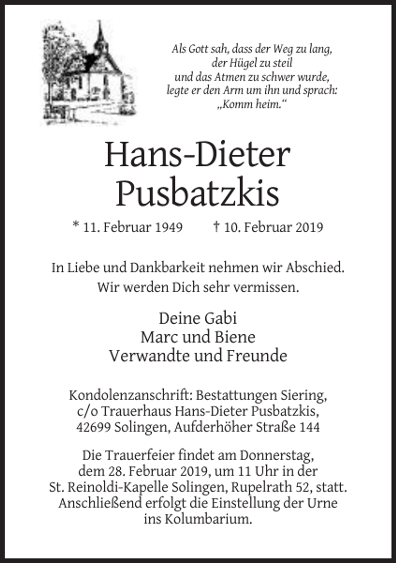 <p>Als Gott sah, dass der Weg zu lang,<br />der Hügel zu steil<br />und das Atmen zu schwer wurde,<br />legte er den Arm um ihn und sprach:<br />„Komm heim.“</p><p>Hans-Dieter<br />Pusbatzkis<br />* 11. Februar 1949</p><p>† 10. Februar 2019</p><p>In Liebe und Dankbarkeit nehmen wir Abschied.<br />Wir werden Dich sehr vermissen.</p><p>Deine Gabi<br />Marc und Biene<br />Verwandte und Freunde<br />Kondolenzanschrift: Bestattungen Siering,<br />c/o Trauerhaus Hans-Dieter Pusbatzkis,<br />42699 Solingen, Aufderhöher Straße 144<br />Die Trauerfeier findet am Donnerstag,<br />dem 28. Februar 2019, um 11 Uhr in der<br />St. Reinoldi-Kapelle Solingen, Rupelrath 52, statt.<br />Anschließend erfolgt die Einstellung der Urne<br />ins Kolumbarium.</p>