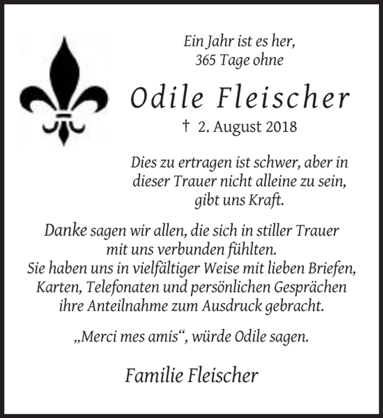 <p>Ein Jahr ist es her,<br />365 Tage ohne</p><p>O dil e F l eis ch er<br />† 2. August 2018<br />Dies zu ertragen ist schwer, aber in<br />dieser Trauer nicht alleine zu sein,<br />gibt uns Kraft.</p><p>Danke sagen wir allen, die sich in stiller Trauer<br />mit uns verbunden fühlten.<br />Sie haben uns in vielfältiger Weise mit lieben Briefen,<br />Karten, Telefonaten und persönlichen Gesprächen<br />ihre Anteilnahme zum Ausdruck gebracht.<br />„Merci mes amis“, würde Odile sagen.</p><p>Familie Fleischer</p>