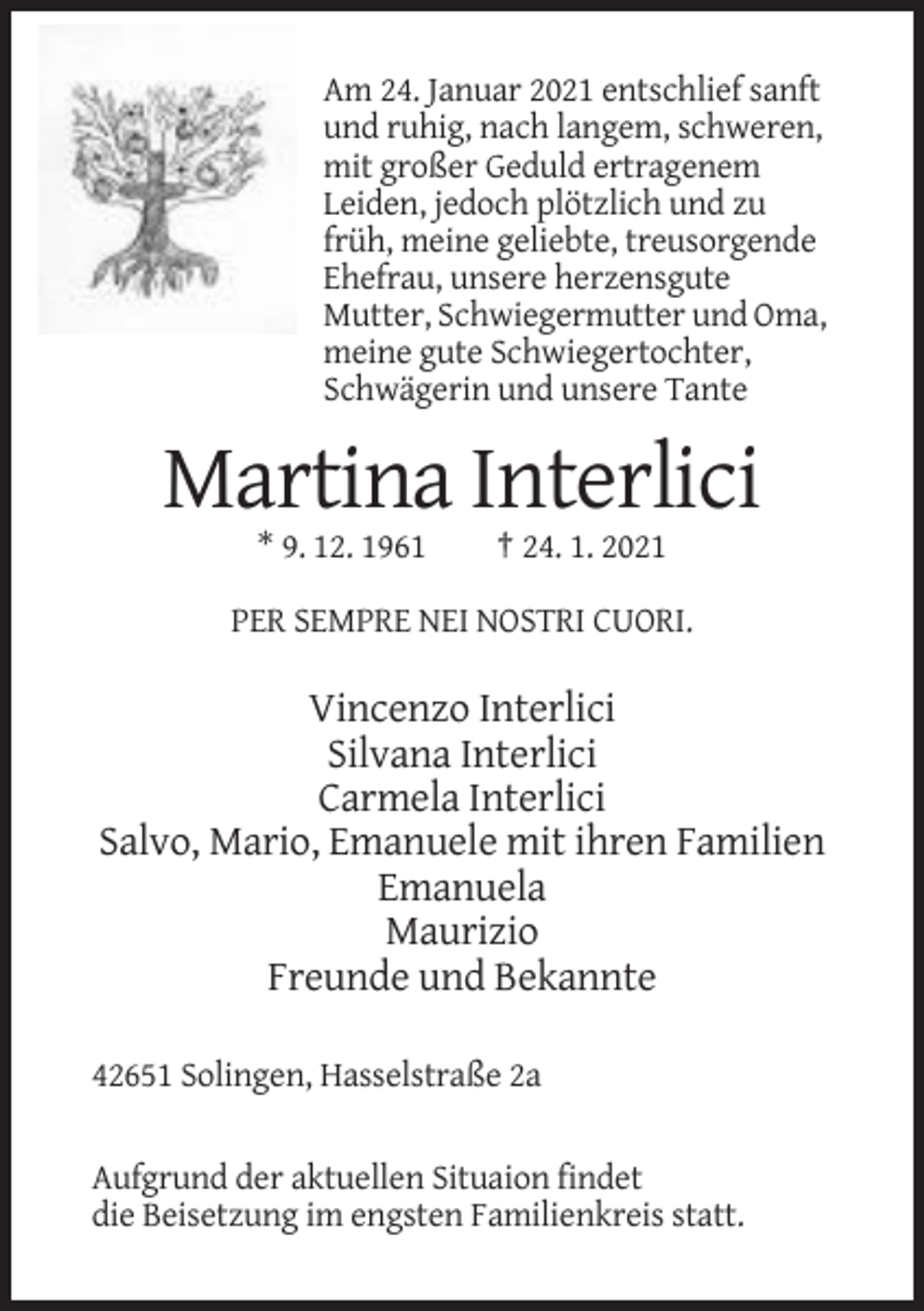 <p>Am 24. Januar 2021 entschlief sanft<br />und ruhig, nach langem, schweren,<br />mit großer Geduld ertragenem<br />Leiden, jedoch plötzlich und zu<br />früh, meine geliebte, treusorgende<br />Ehefrau, unsere herzensgute<br />Mutter, Schwiegermutter und Oma,<br />meine gute Schwiegertochter,<br />Schwägerin und unsere Tante</p><p>Martina Interlici<br />* 9. 12. 1961</p><p>† 24. 1. 2021</p><p>PER SEMPRE NEI NOSTRI CUORI.</p><p>Vincenzo Interlici<br />Silvana Interlici<br />Carmela Interlici<br />Salvo, Mario, Emanuele mit ihren Familien<br />Emanuela<br />Maurizio<br />Freunde und Bekannte<br />42651 Solingen, Hasselstraße 2a</p><p>Aufgrund der aktuellen Situaion findet<br />die Beisetzung im engsten Familienkreis statt.</p>
