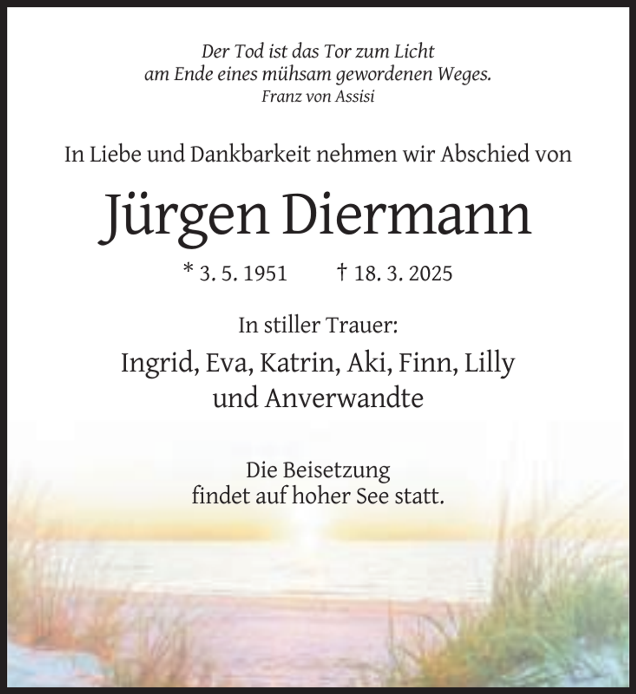 <p>Der Tod ist das Tor zum Licht<br />am Ende eines mühsam gewordenen Weges.<br />Franz von Assisi</p><p>In Liebe und Dankbarkeit nehmen wir Abschied von</p><p>Jürgen Diermann<br />* 3. 5. 1951</p><p>† 18. 3. 2025</p><p>In stiller Trauer:</p><p>Ingrid, Eva, Katrin, Aki, Finn, Lilly<br />und Anverwandte<br />Die Beisetzung<br />findet auf hoher See statt.</p>