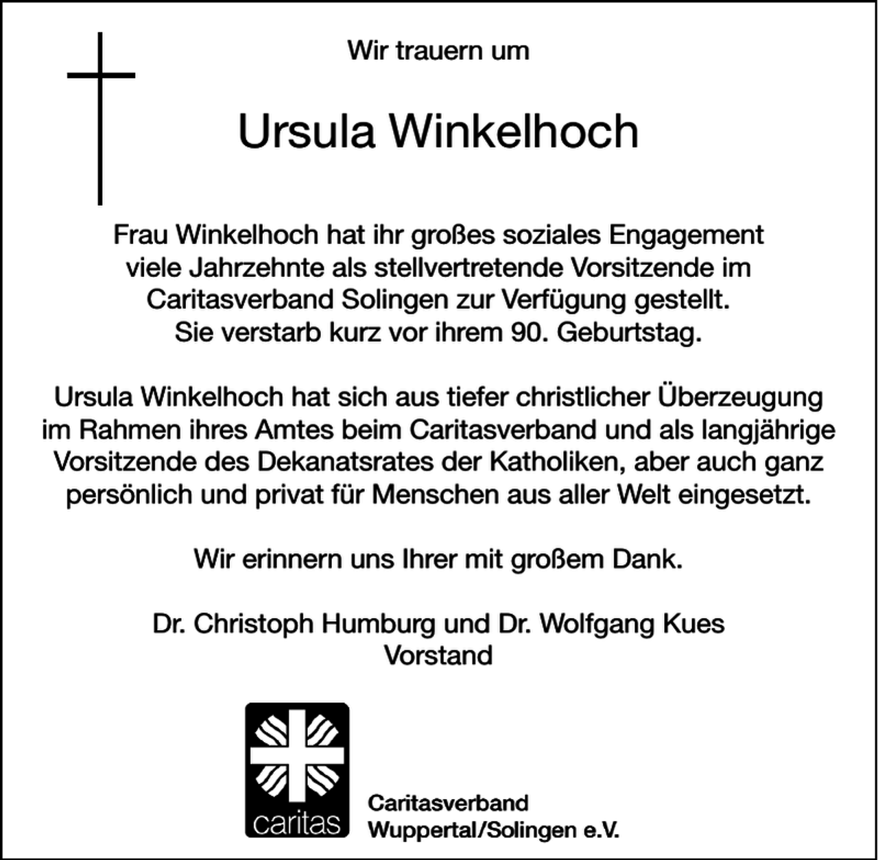 <p>Wir trauern um</p>
<p>Ursula Winkelhoch<br />Frau Winkelhoch hat ihr großes soziales Engagement<br />viele Jahrzehnte als stellvertretende Vorsitzende im<br />Caritasverband Solingen zur Verfügung gestellt.<br />Sie verstarb kurz vor ihrem 90. Geburtstag.<br />Ursula Winkelhoch hat sich aus tiefer christlicher Überzeugung<br />im Rahmen ihres Amtes beim Caritasverband und als langjährige<br />Vorsitzende des Dekanatsrates der Katholiken, aber auch ganz<br />persönlich und privat für Menschen aus aller Welt eingesetzt.<br />Wir erinnern uns Ihrer mit großem Dank.<br />Dr. Christoph Humburg und Dr. Wolfgang Kues<br />Vorstand</p>