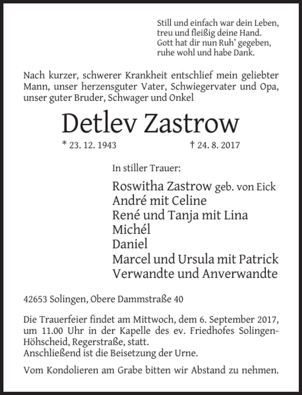 <p>Still und einfach war dein Leben,<br />treu und fleißig deine Hand.<br />Gott hat dir nun Ruh’ gegeben,<br />ruhe wohl und habe Dank.</p><p>Nach kurzer, schwerer Krankheit entschlief mein geliebter<br />Mann, unser herzensguter Vater, Schwiegervater und Opa,<br />unser guter Bruder, Schwager und Onkel</p><p>Detlev Zastrow<br />* 23. 12. 1943</p><p>† 24. 8. 2017</p><p>In stiller Trauer:</p><p>Roswitha Zastrow geb. von Eick<br />André mit Celine<br />René und Tanja mit Lina<br />Michél<br />Daniel<br />Marcel und Ursula mit Patrick<br />Verwandte und Anverwandte<br />42653 Solingen, Obere Dammstraße 40<br />Die Trauerfeier findet am Mittwoch, dem 6. September 2017,<br />um 11.00 Uhr in der Kapelle des ev. Friedhofes SolingenHöhscheid, Regerstraße, statt.<br />Anschließend ist die Beisetzung der Urne.<br />Vom Kondolieren am Grabe bitten wir Abstand zu nehmen.</p>