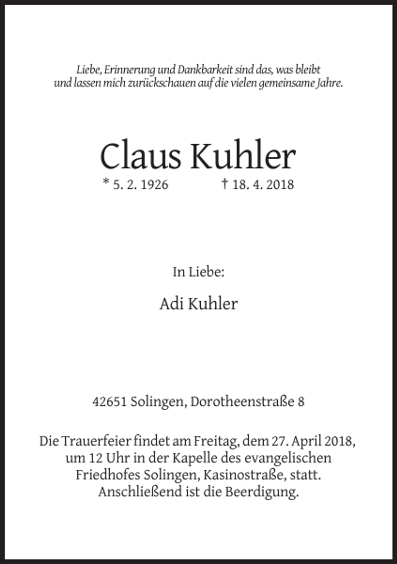 <p>Liebe, Erinnerung und Dankbarkeit sind das, was bleibt<br />und lassen mich zurückschauen auf die vielen gemeinsame Jahre.</p><p>Claus Kuhler<br />* 5. 2. 1926</p><p>† 18. 4. 2018</p><p>In Liebe:</p><p>Adi Kuhler</p><p>42651 Solingen, Dorotheenstraße 8<br />Die Trauerfeier findet am Freitag, dem 27. April 2018,<br />um 12 Uhr in der Kapelle des evangelischen<br />Friedhofes Solingen, Kasinostraße, statt.<br />Anschließend ist die Beerdigung.</p>