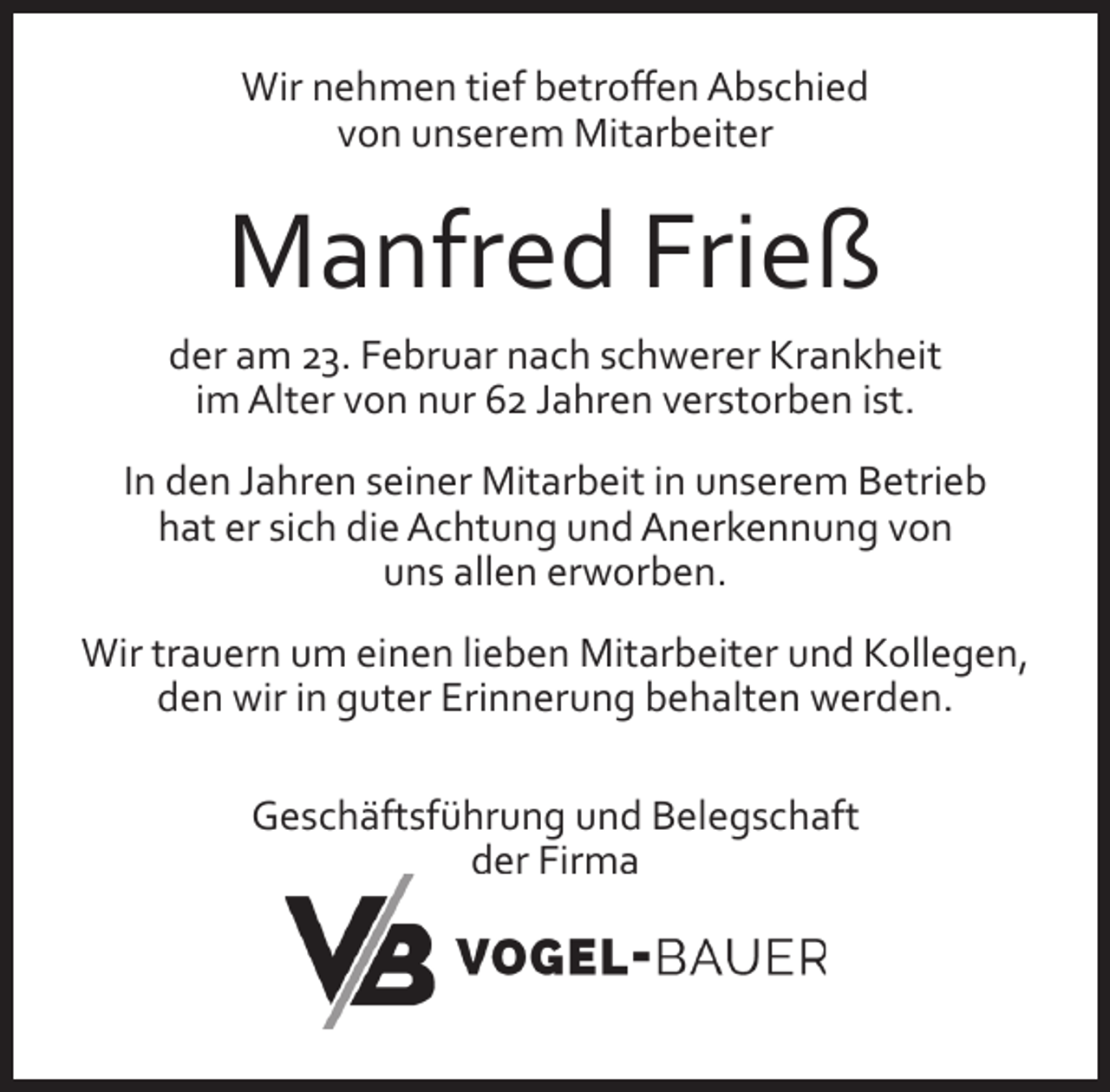 <p>Wir nehmen tief betroﬀen Abschied<br />von unserem Mitarbeiter</p><p>Manfred Frieß<br />der am 23. Februar nach schwerer Krankheit<br />im Alter von nur 62 Jahren verstorben ist.<br />In den Jahren seiner Mitarbeit in unserem Betrieb<br />hat er sich die Achtung und Anerkennung von<br />uns allen erworben.<br />Wir trauern um einen lieben Mitarbeiter und Kollegen,<br />den wir in guter Erinnerung behalten werden.<br />Geschäftsführung und Belegschaft<br />der Firma</p>