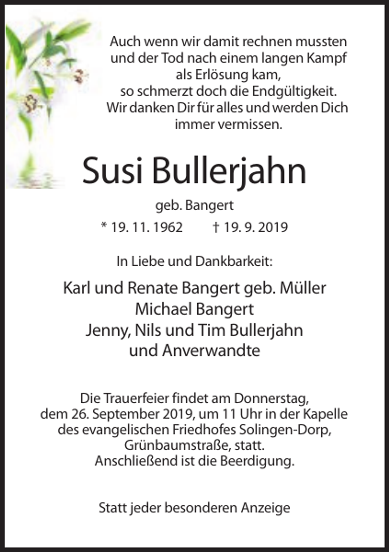 <p>Auch wenn wir damit rechnen mussten<br />und der Tod nach einem langen Kampf<br />als Erlösung kam,<br />so schmerzt doch die Endgültigkeit.<br />Wir danken Dir für alles und werden Dich<br />immer vermissen.</p><p>Susi Bullerjahn<br />geb. Bangert<br />* 19. 11. 1962<br />† 19. 9. 2019<br />In Liebe und Dankbarkeit:</p><p>Karl und Renate Bangert geb. Müller<br />Michael Bangert<br />Jenny, Nils und Tim Bullerjahn<br />und Anverwandte<br />Die Trauerfeier findet am Donnerstag,<br />dem 26. September 2019, um 11 Uhr in der Kapelle<br />des evangelischen Friedhofes Solingen-Dorp,<br />Grünbaumstraße, statt.<br />Anschließend ist die Beerdigung.<br />Statt jeder besonderen Anzeige</p>