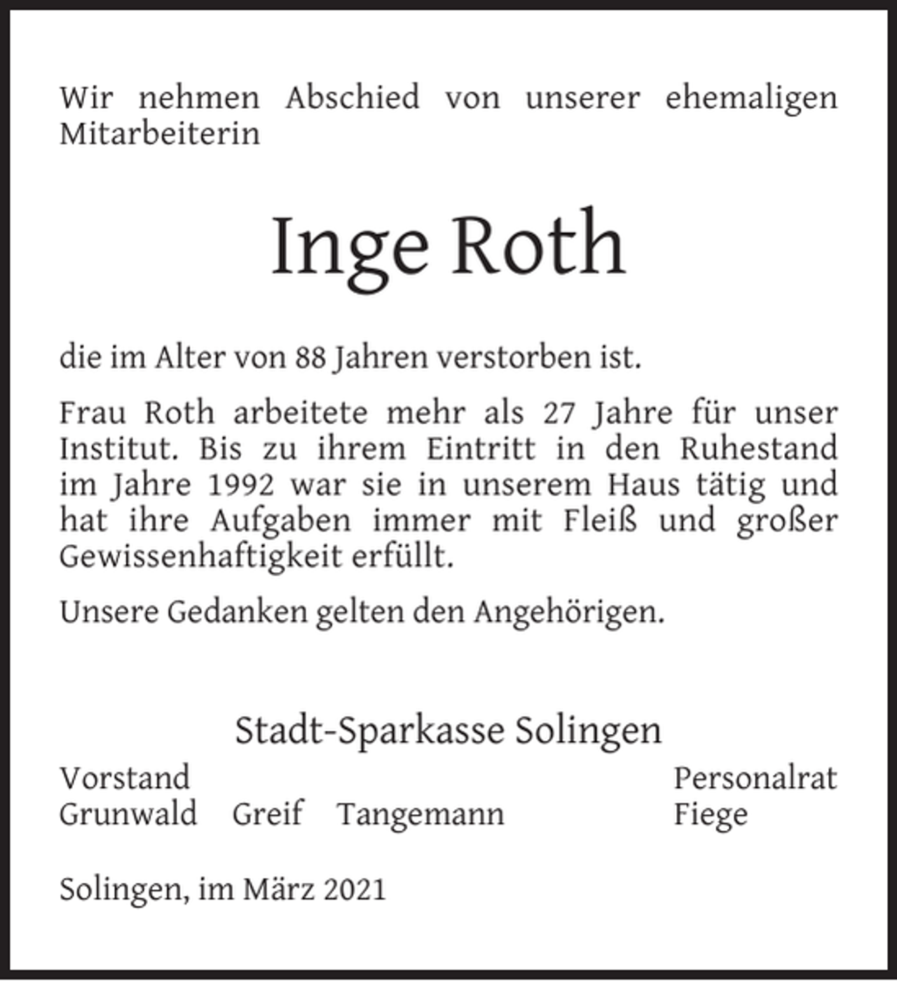 <p>Wir nehmen Abschied von unserer ehemaligen<br />Mitarbeiterin</p><p>Inge Roth<br />die im Alter von 88 Jahren verstorben ist.<br />Frau Roth arbeitete mehr als 27 Jahre für unser<br />Institut. Bis zu ihrem Eintritt in den Ruhestand<br />im Jahre 1992 war sie in unserem Haus tätig und<br />hat ihre Aufgaben immer mit Fleiß und großer<br />Gewissenhaftigkeit erfüllt.<br />Unsere Gedanken gelten den Angehörigen.</p><p>Vorstand<br />Grunwald</p><p>Stadt-Sparkasse Solingen<br />Greif</p><p>Tangemann</p><p>Solingen, im März 2021</p><p>Personalrat<br />Fiege</p>