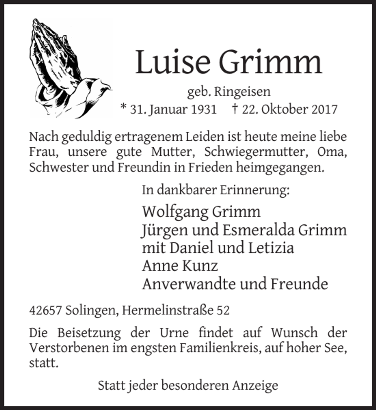 <p>Luise Grimm<br />geb. Ringeisen<br />* 31. Januar 1931 † 22. Oktober 2017<br />Nach geduldig ertragenem Leiden ist heute meine liebe<br />Frau, unsere gute Mutter, Schwiegermutter, Oma,<br />Schwester und Freundin in Frieden heimgegangen.<br />In dankbarer Erinnerung:</p><p>Wolfgang Grimm<br />Jürgen und Esmeralda Grimm<br />mit Daniel und Letizia<br />Anne Kunz<br />Anverwandte und Freunde<br />42657 Solingen, Hermelinstraße 52<br />Die Beisetzung der Urne findet auf Wunsch der<br />Verstorbenen im engsten Familienkreis, auf hoher See,<br />statt.<br />Statt jeder besonderen Anzeige</p>
