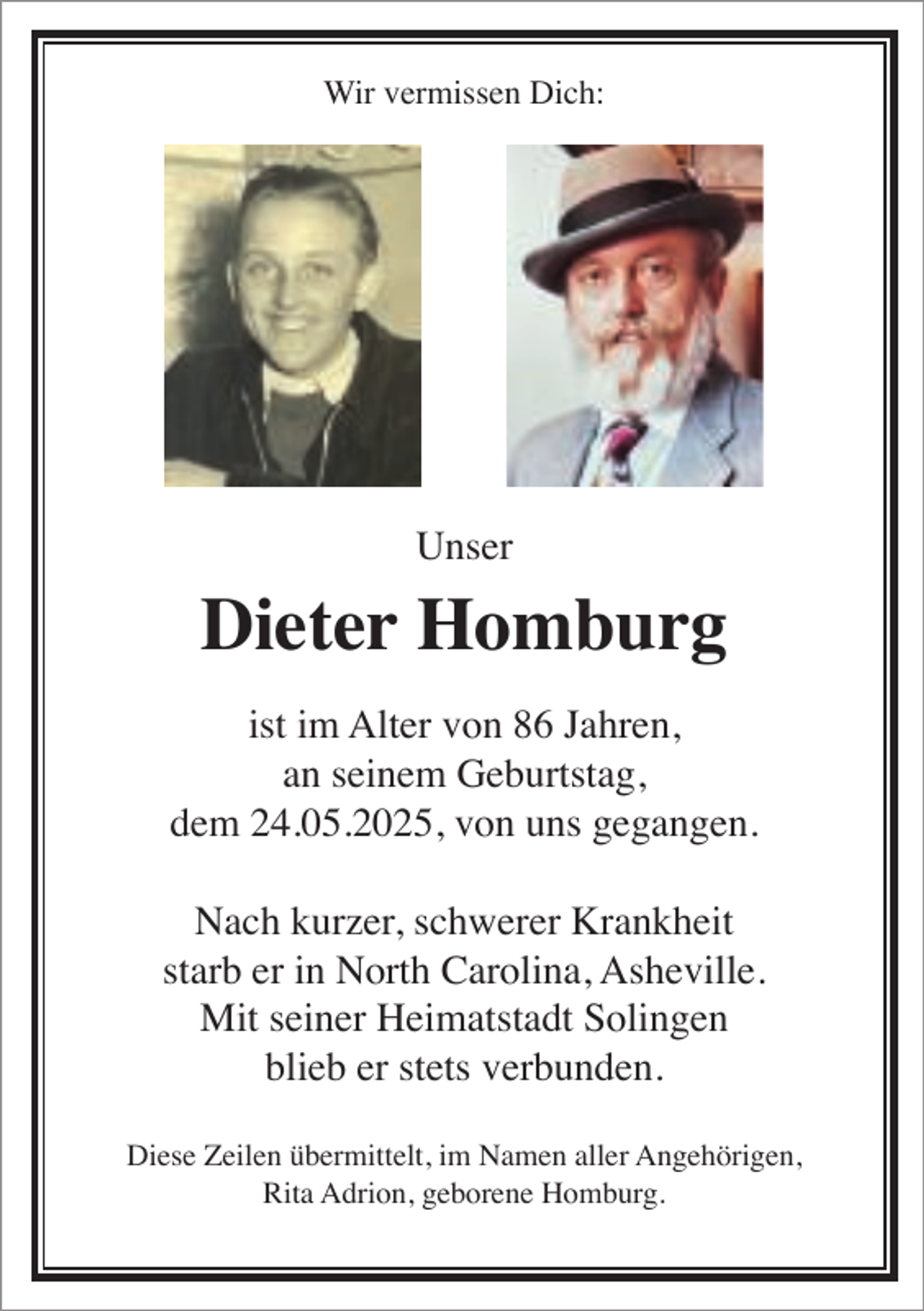 <p>Wir vermissen Dich:</p><p>Unser</p><p>Dieter Homburg<br />ist im Alter von 86 Jahren,<br />an seinem Geburtstag,<br />dem 24.05.2025, von uns gegangen.<br />Nach kurzer, schwerer Krankheit<br />starb er in North Carolina, Asheville.<br />Mit seiner Heimatstadt Solingen<br />blieb er stets verbunden.<br />Diese Zeilen übermittelt, im Namen aller Angehörigen,<br />Rita Adrion, geborene Homburg.</p>