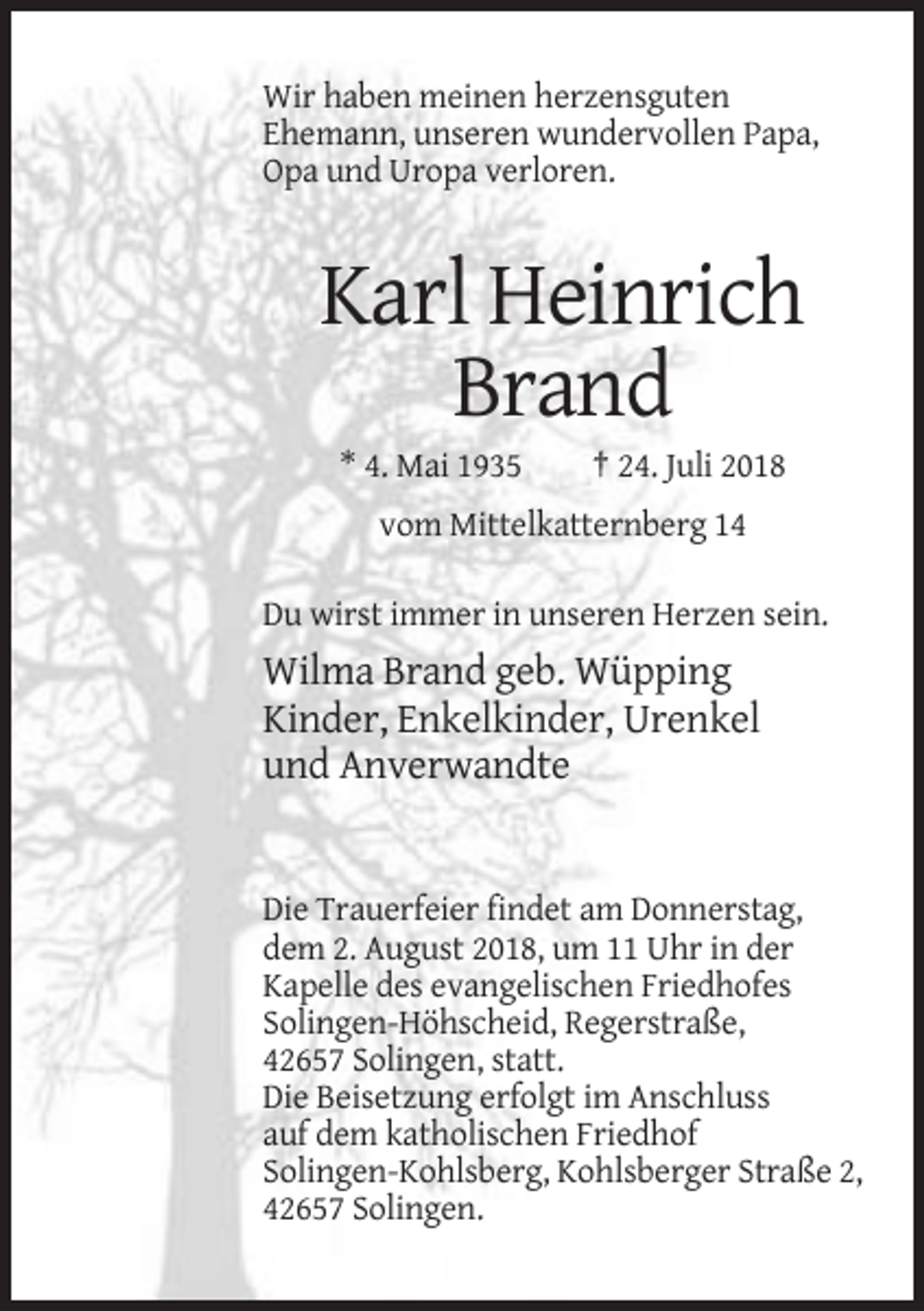 <p>Wir haben meinen herzensguten<br />Ehemann, unseren wundervollen Papa,<br />Opa und Uropa verloren.</p><p>Karl Heinrich<br />Brand<br />* 4. Mai 1935</p><p>† 24. Juli 2018</p><p>vom Mittelkatternberg 14<br />Du wirst immer in unseren Herzen sein.</p><p>Wilma Brand geb. Wüpping<br />Kinder, Enkelkinder, Urenkel<br />und Anverwandte</p><p>Die Trauerfeier findet am Donnerstag,<br />dem 2. August 2018, um 11 Uhr in der<br />Kapelle des evangelischen Friedhofes<br />Solingen-Höhscheid, Regerstraße,<br />42657 Solingen, statt.<br />Die Beisetzung erfolgt im Anschluss<br />auf dem katholischen Friedhof<br />Solingen-Kohlsberg, Kohlsberger Straße 2,<br />42657 Solingen.</p>