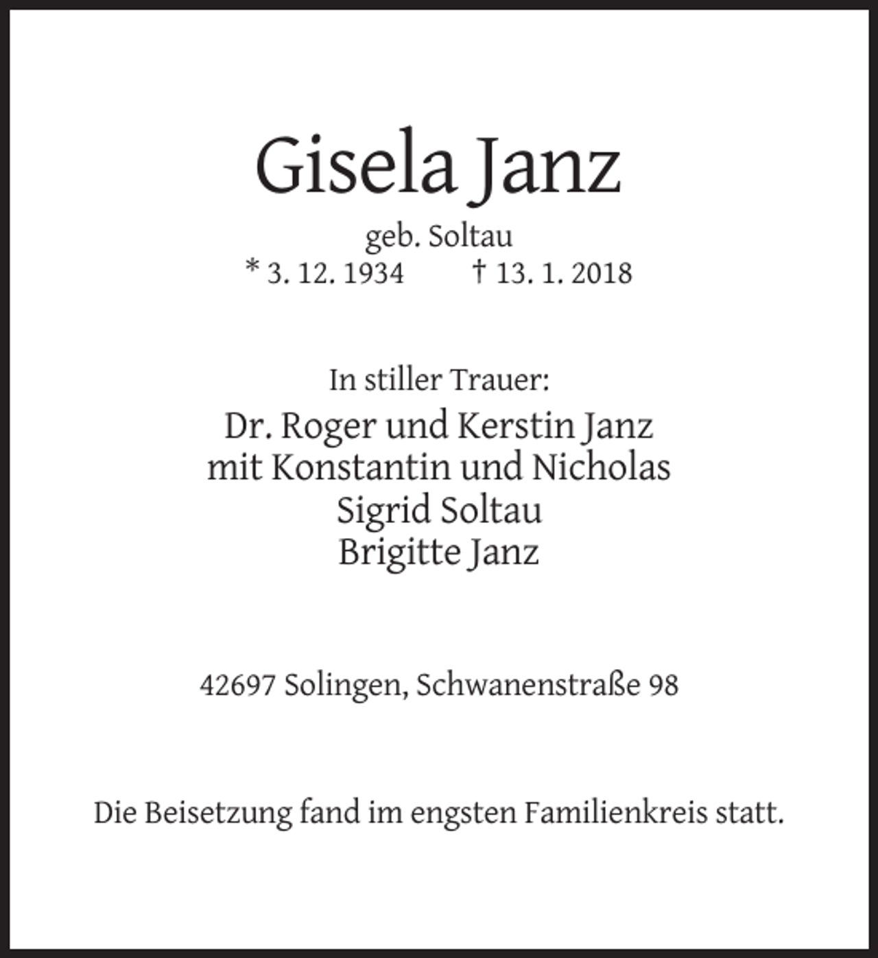 <p>Gisela Janz<br />geb. Soltau<br />* 3. 12. 1934<br />† 13. 1. 2018</p><p>In stiller Trauer:</p><p>Dr. Roger und Kerstin Janz<br />mit Konstantin und Nicholas<br />Sigrid Soltau<br />Brigitte Janz</p><p>42697 Solingen, Schwanenstraße 98</p><p>Die Beisetzung fand im engsten Familienkreis statt.</p>